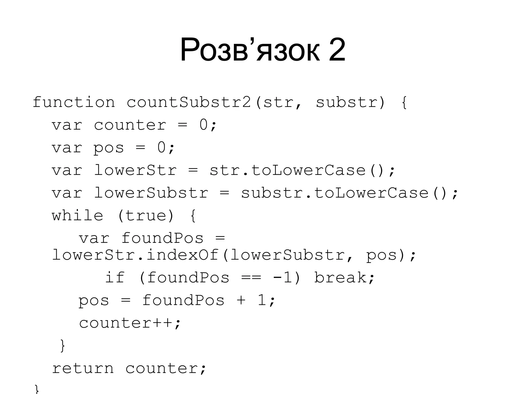 Розв’язок 2
function countSubstr2(str, substr) {
var counter = 0;
var pos = 0;
var lowerStr = str.toLowerCase();
var lowerSubstr = substr.toLowerCase();
while (true) {
var foundPos =
lowerStr.indexOf(lowerSubstr, pos);
if (foundPos == -1) break;
pos = foundPos + 1;
counter++;
}
return counter;
 