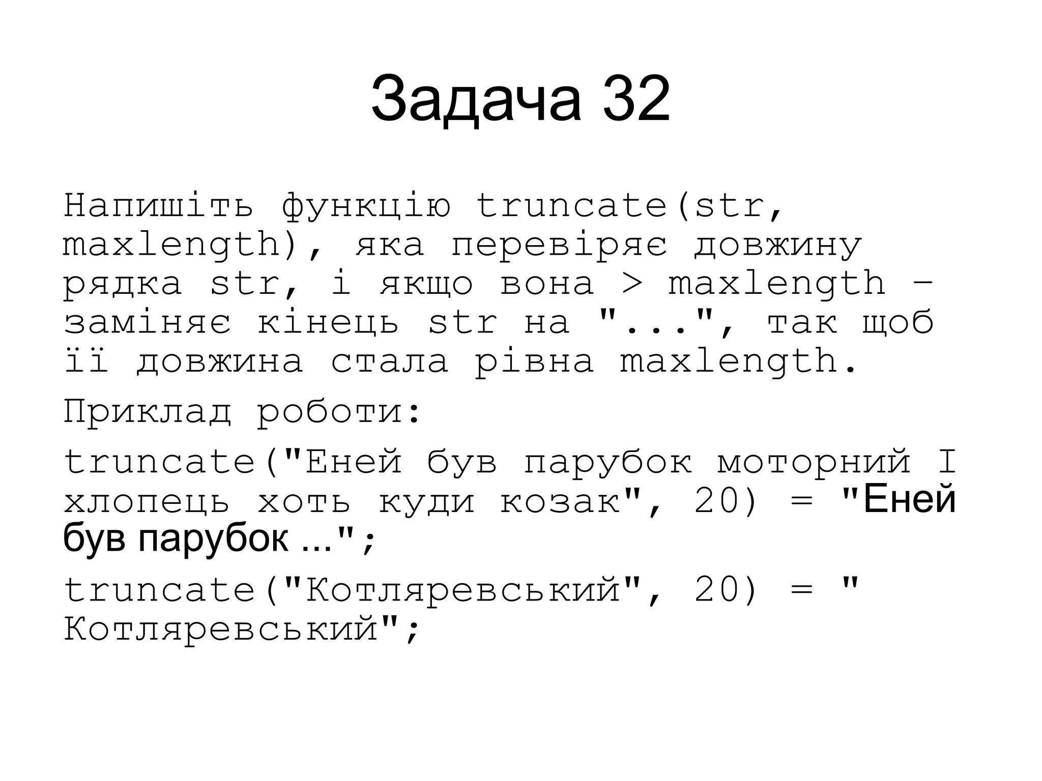 Задача 32
Напишіть функцію truncate(str,
maxlength), яка перевіряє довжину
рядка str, і якщо вона > maxlength –
заміняє кінець str на "...", так щоб
її довжина стала рівна maxlength.
Приклад роботи:
truncate("Еней був парубок моторний І
хлопець хоть куди козак", 20) = "Еней
був парубок ...";
truncate("Котляревський", 20) = "
Котляревський";
 