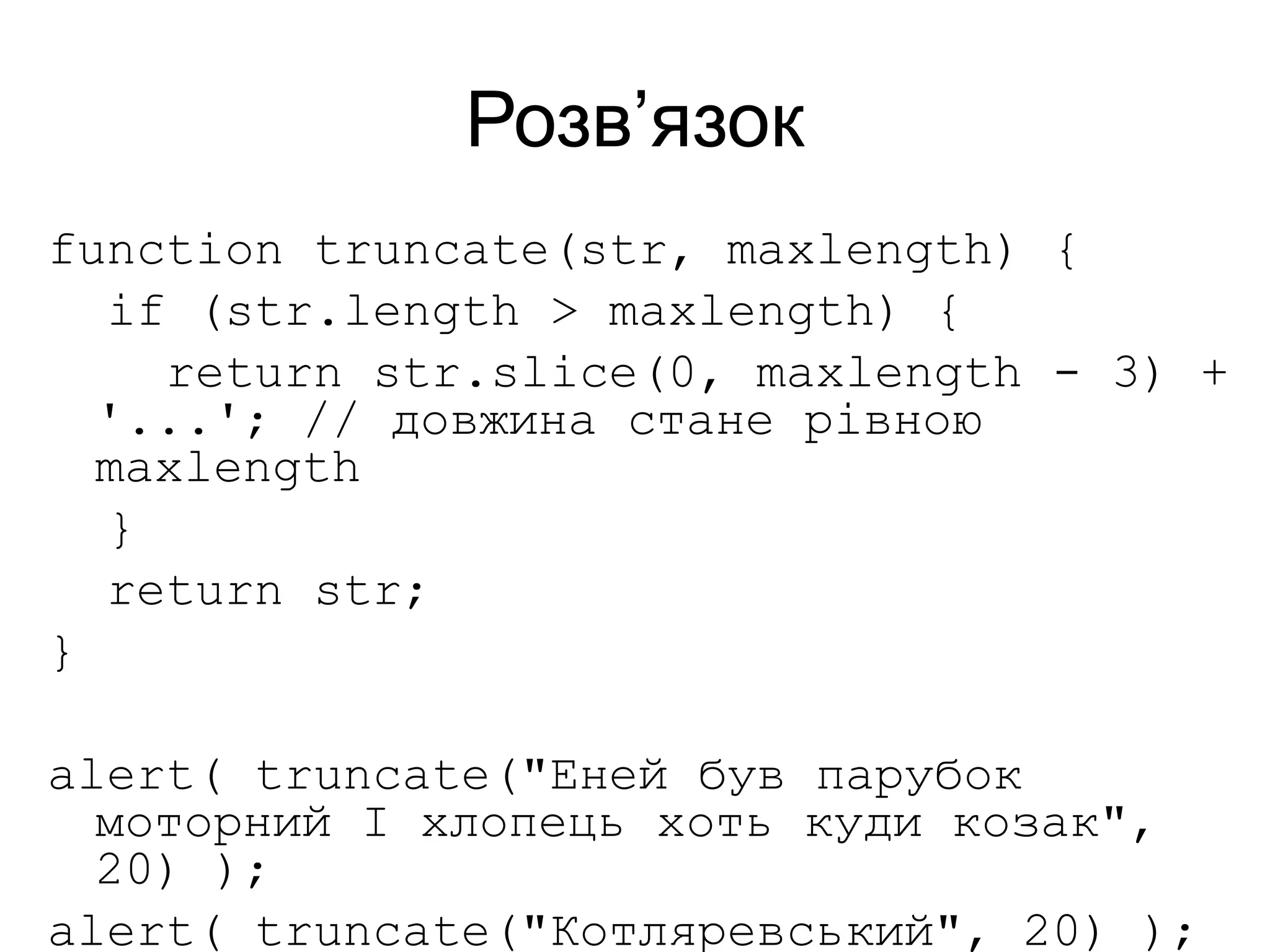 Розв’язок
function truncate(str, maxlength) {
if (str.length > maxlength) {
return str.slice(0, maxlength - 3) +
'...'; // довжина стане рівною
maxlength
}
return str;
}
alert( truncate("Еней був парубок
моторний І хлопець хоть куди козак",
20) );
alert( truncate("Котляревський", 20) );
 