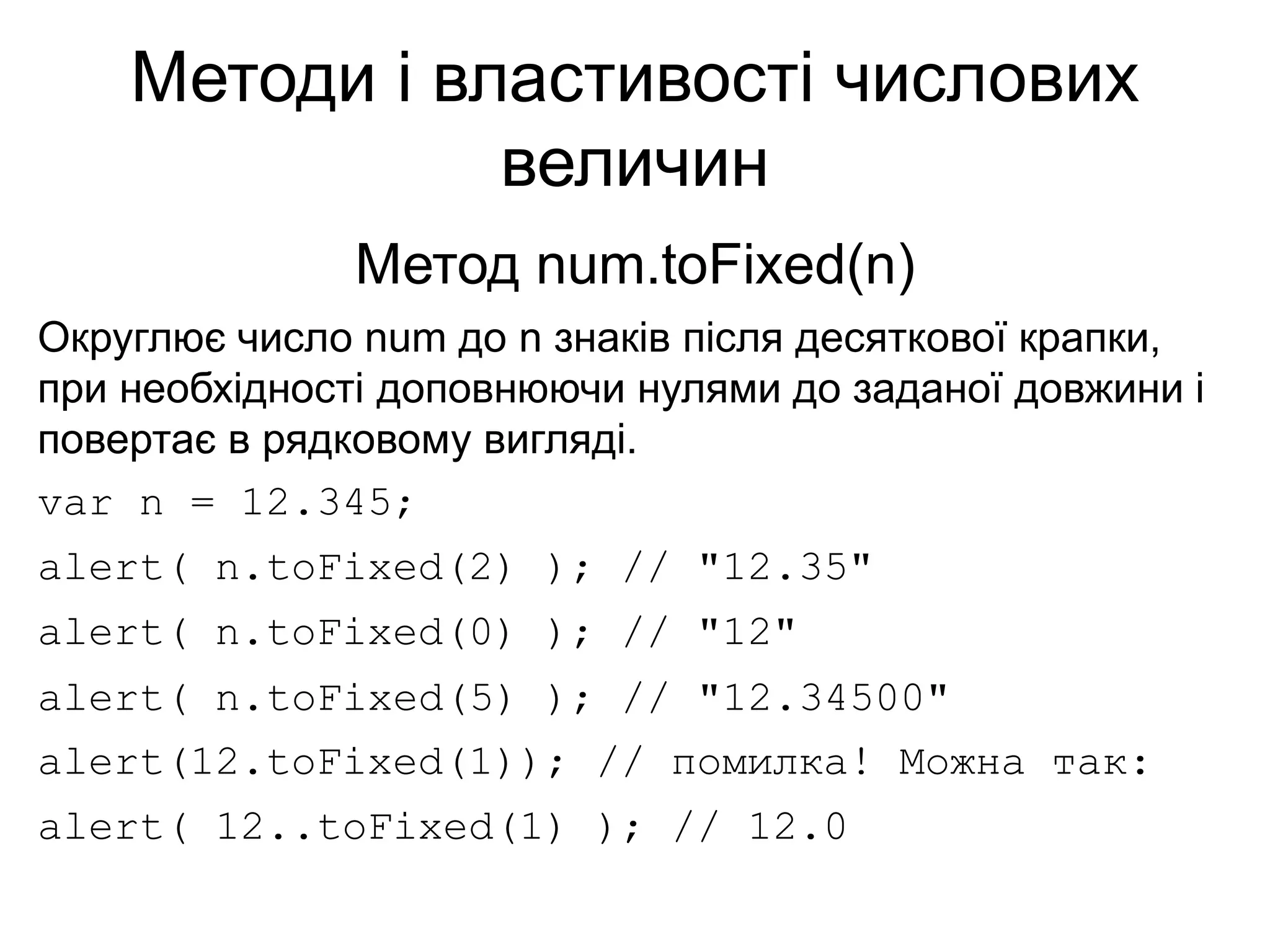 Методи і властивості числових
величин
Метод num.toFixed(n)
Округлює число num до n знаків після десяткової крапки,
при необхідності доповнюючи нулями до заданої довжини і
повертає в рядковому вигляді.
var n = 12.345;
alert( n.toFixed(2) ); // "12.35"
alert( n.toFixed(0) ); // "12"
alert( n.toFixed(5) ); // "12.34500"
alert(12.toFixed(1)); // помилка! Можна так:
alert( 12..toFixed(1) ); // 12.0
 