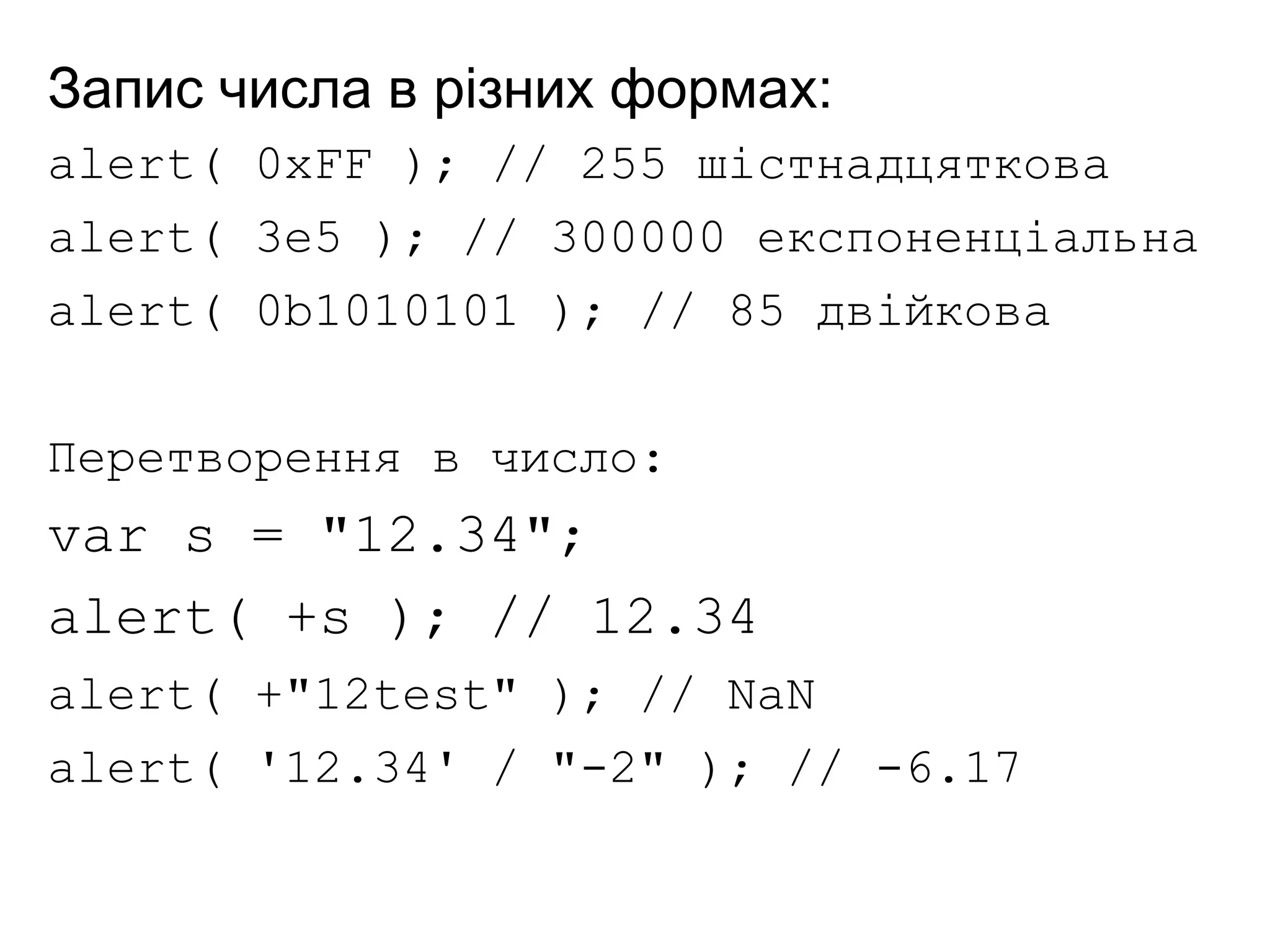 Запис числа в різних формах:
alert( 0xFF ); // 255 шістнадцяткова
alert( 3e5 ); // 300000 експоненціальна
alert( 0b1010101 ); // 85 двійкова
Перетворення в число:
var s = "12.34";
alert( +s ); // 12.34
alert( +"12test" ); // NaN
alert( '12.34' / "-2" ); // -6.17
 
