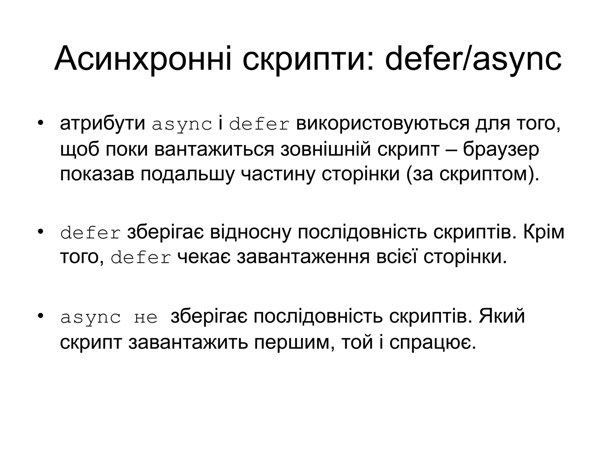 Асинхронні скрипти: defer/async
• атрибути async і defer використовуються для того,
щоб поки вантажиться зовнішній скрипт – браузер
показав подальшу частину сторінки (за скриптом).
• defer зберігає відносну послідовність скриптів. Крім
того, defer чекає завантаження всієї сторінки.
• async не зберігає послідовність скриптів. Який
скрипт завантажить першим, той і спрацює.
 