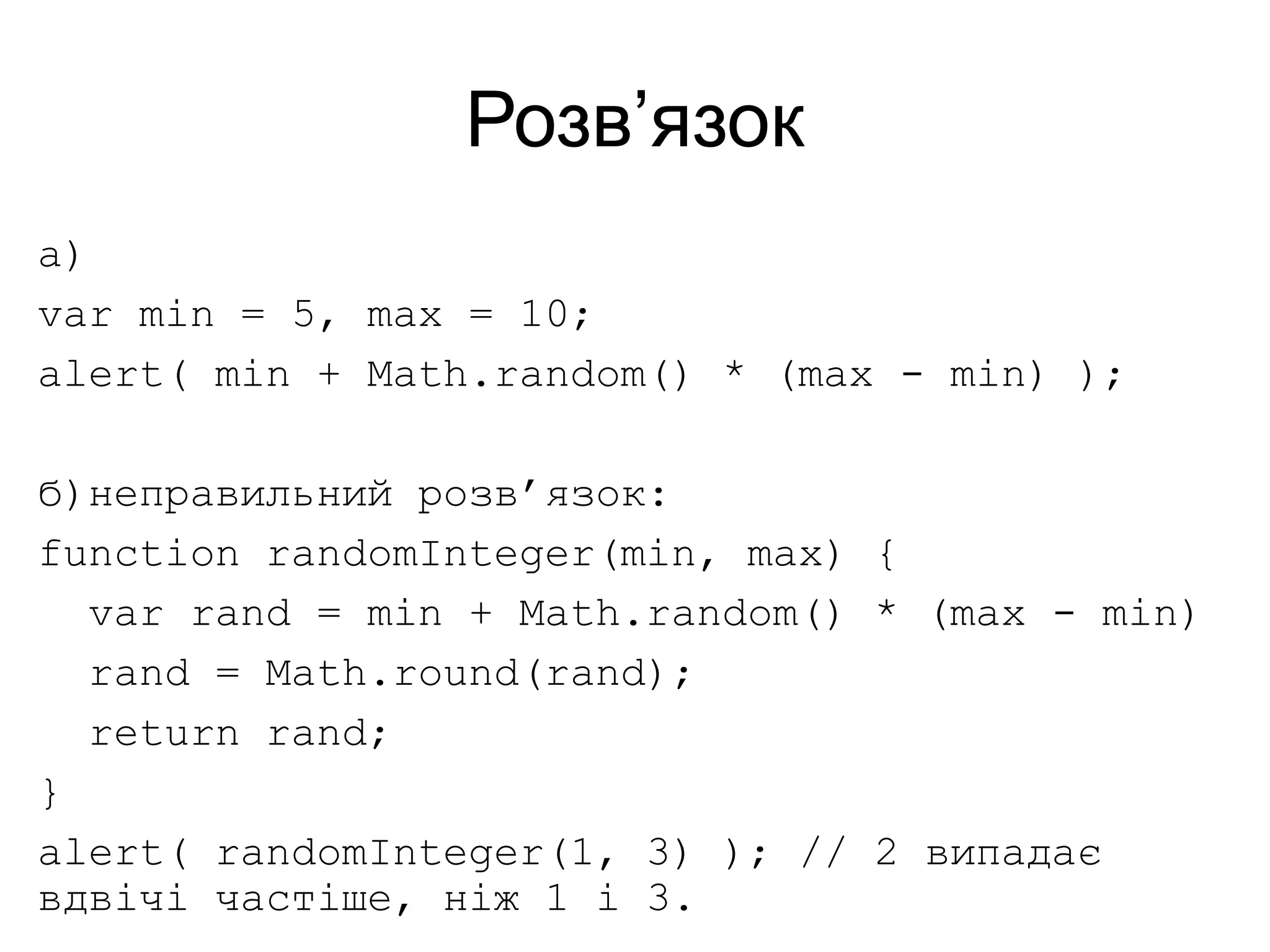 Розв’язок
а)
var min = 5, max = 10;
alert( min + Math.random() * (max - min) );
б)неправильний розв’язок:
function randomInteger(min, max) {
var rand = min + Math.random() * (max - min)
rand = Math.round(rand);
return rand;
}
alert( randomInteger(1, 3) ); // 2 випадає
вдвічі частіше, ніж 1 і 3.
 