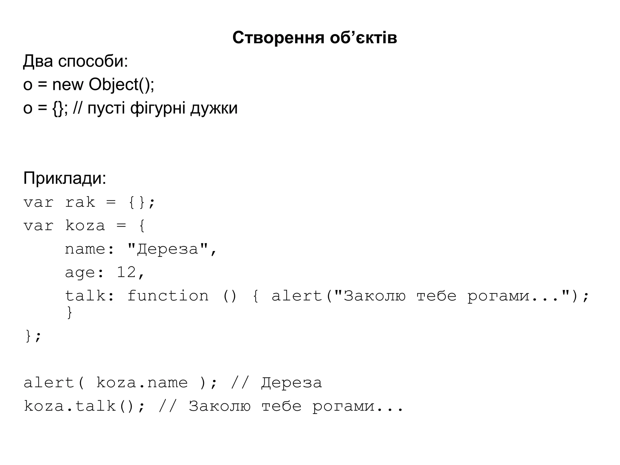 Створення об’єктів
Два способи:
o = new Object();
o = {}; // пусті фігурні дужки
Приклади:
var rak = {};
var koza = {
name: "Дереза",
age: 12,
talk: function () { alert("Заколю тебе рогами...");
}
};
alert( koza.name ); // Дереза
koza.talk(); // Заколю тебе рогами...
 
