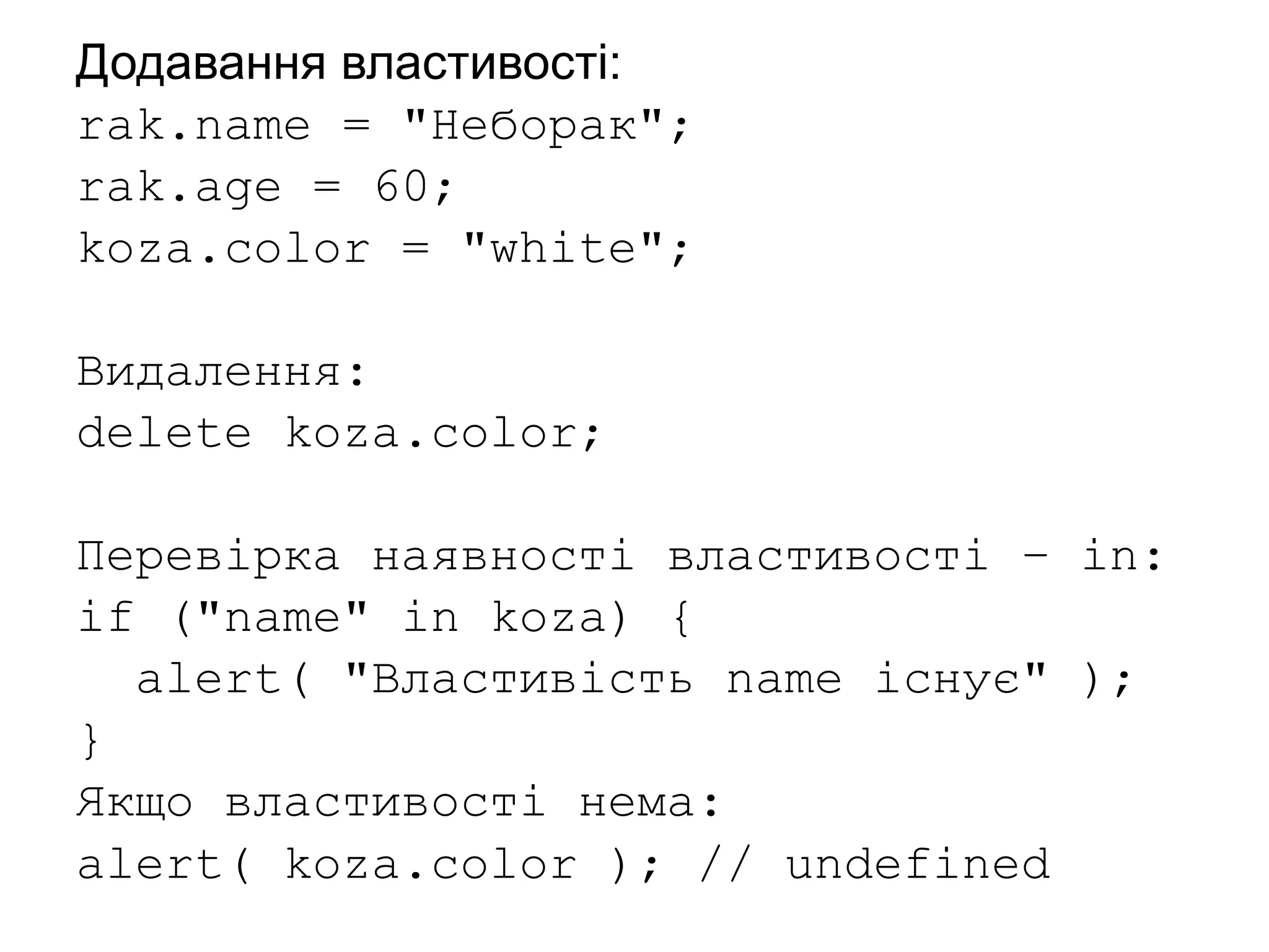 Додавання властивості:
rak.name = "Неборак";
rak.age = 60;
koza.color = "white";
Видалення:
delete koza.color;
Перевірка наявності властивості – in:
if ("name" in koza) {
alert( "Властивість name існує" );
}
Якщо властивості нема:
alert( koza.color ); // undefined
 
