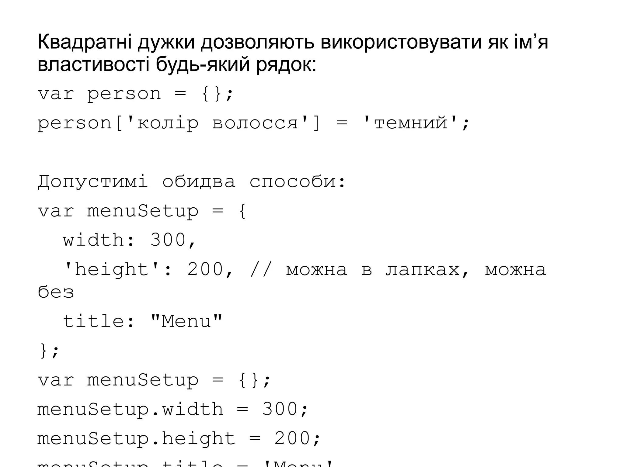 Квадратні дужки дозволяють використовувати як ім’я
властивості будь-який рядок:
var person = {};
person['колір волосся'] = 'темний';
Допустимі обидва способи:
var menuSetup = {
width: 300,
'height': 200, // можна в лапках, можна
без
title: "Menu"
};
var menuSetup = {};
menuSetup.width = 300;
menuSetup.height = 200;
 