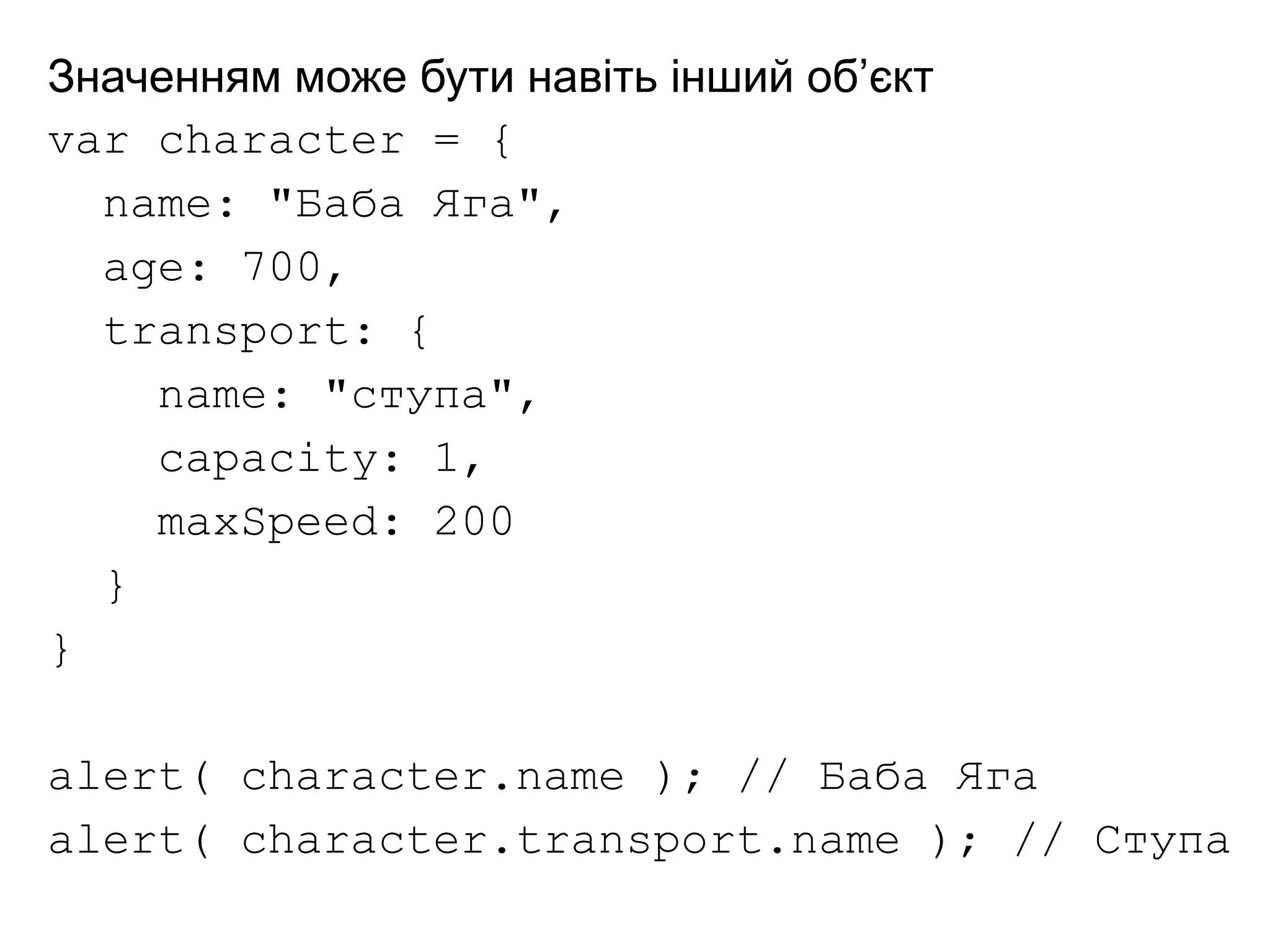 Значенням може бути навіть інший об’єкт
var character = {
name: "Баба Яга",
age: 700,
transport: {
name: "ступа",
capacity: 1,
maxSpeed: 200
}
}
alert( character.name ); // Баба Яга
alert( character.transport.name ); // Ступа
 