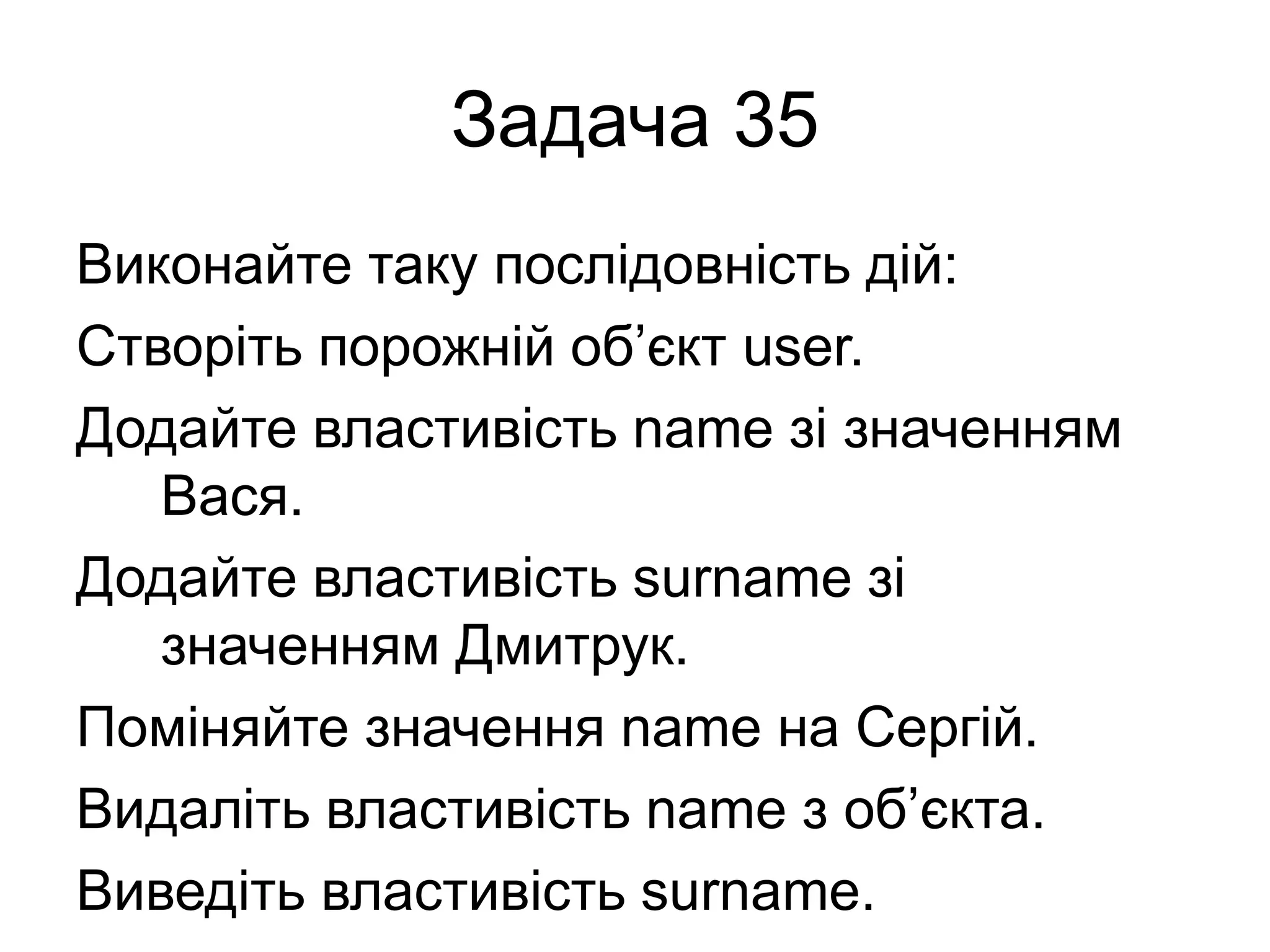 Задача 35
Виконайте таку послідовність дій:
Створіть порожній об’єкт user.
Додайте властивість name зі значенням
Вася.
Додайте властивість surname зі
значенням Дмитрук.
Поміняйте значення name на Сергій.
Видаліть властивість name з об’єкта.
Виведіть властивість surname.
 