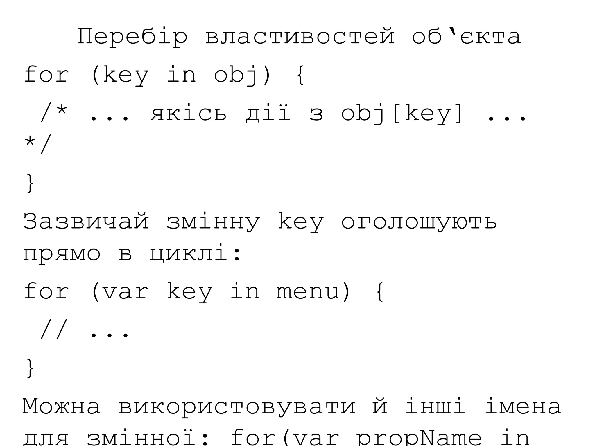 Перебір властивостей об‘єкта
for (key in obj) {
/* ... якісь дії з obj[key] ...
*/
}
Зазвичай змінну key оголошують
прямо в циклі:
for (var key in menu) {
// ...
}
Можна використовувати й інші імена
для змінної: for(var propName in
 