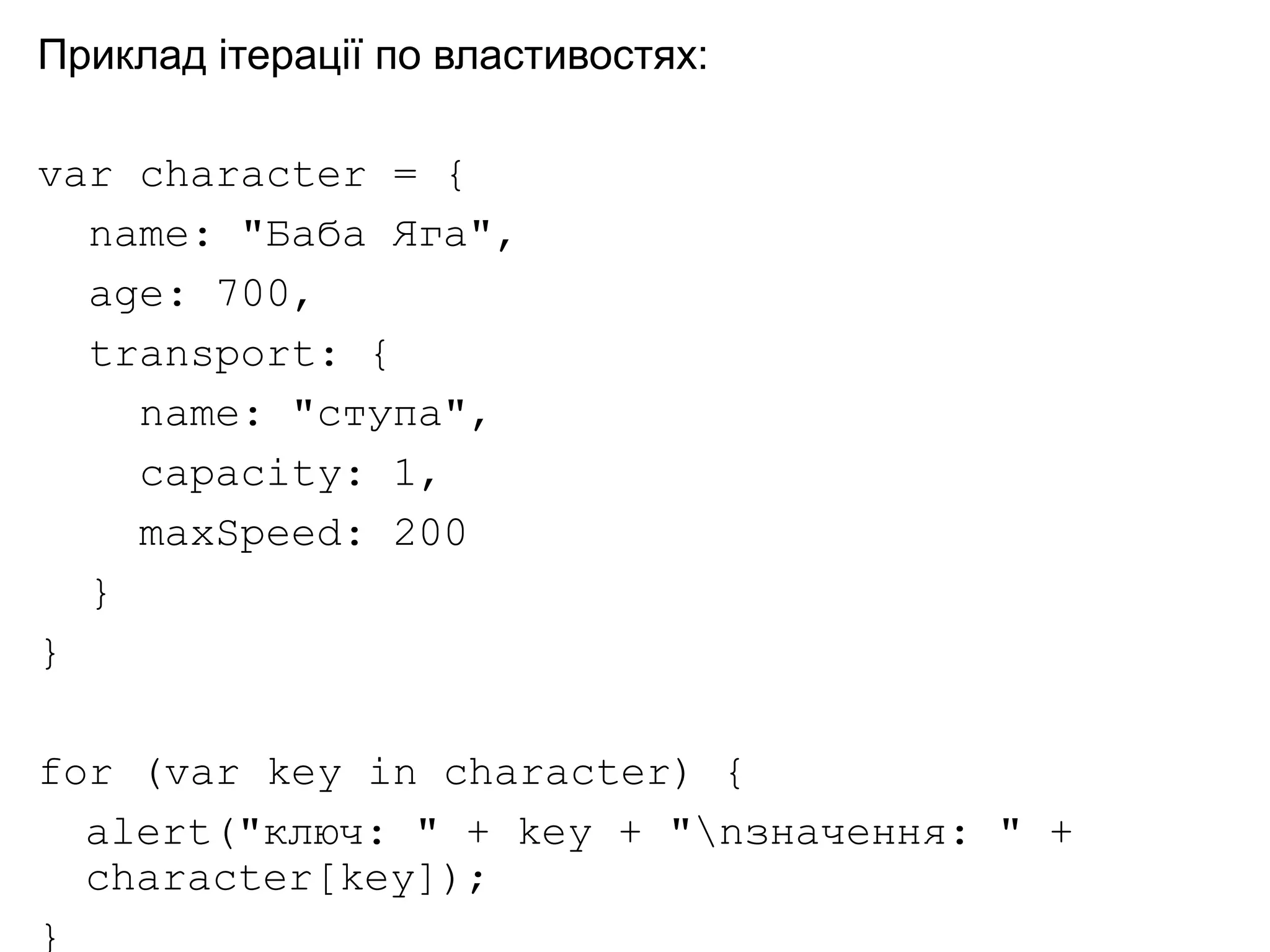 Приклад ітерації по властивостях:
var character = {
name: "Баба Яга",
age: 700,
transport: {
name: "ступа",
capacity: 1,
maxSpeed: 200
}
}
for (var key in character) {
alert("ключ: " + key + "nзначення: " +
character[key]);
}
 