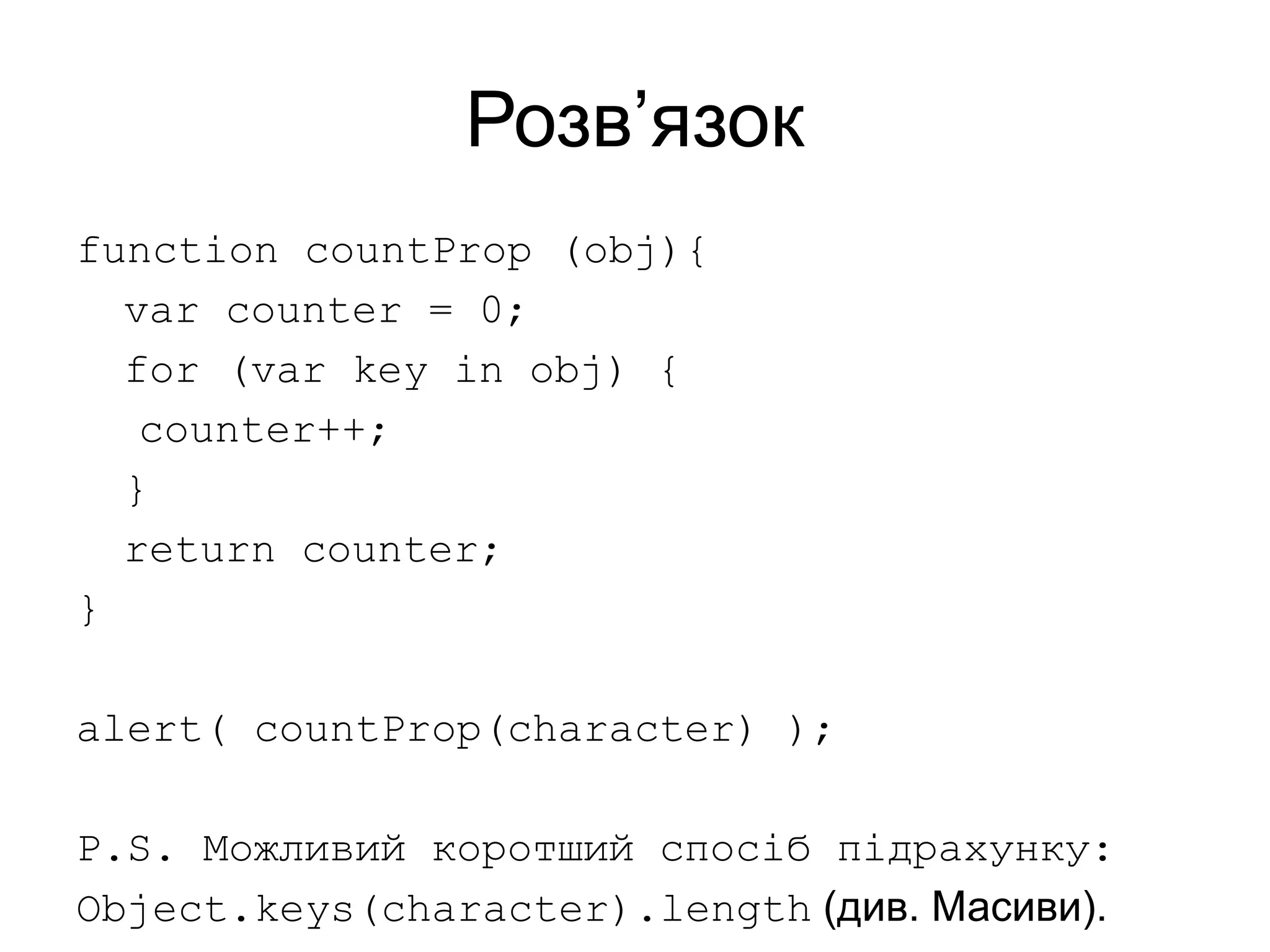 Розв’язок
function countProp (obj){
var counter = 0;
for (var key in obj) {
counter++;
}
return counter;
}
alert( countProp(character) );
P.S. Можливий коротший спосіб підрахунку:
Object.keys(character).length (див. Масиви).
 