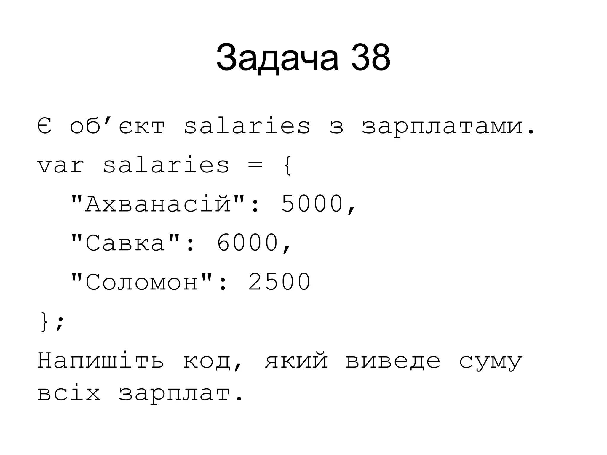 Задача 38
Є об’єкт salaries з зарплатами.
var salaries = {
"Ахванасій": 5000,
"Савка": 6000,
"Соломон": 2500
};
Напишіть код, який виведе суму
всіх зарплат.
 