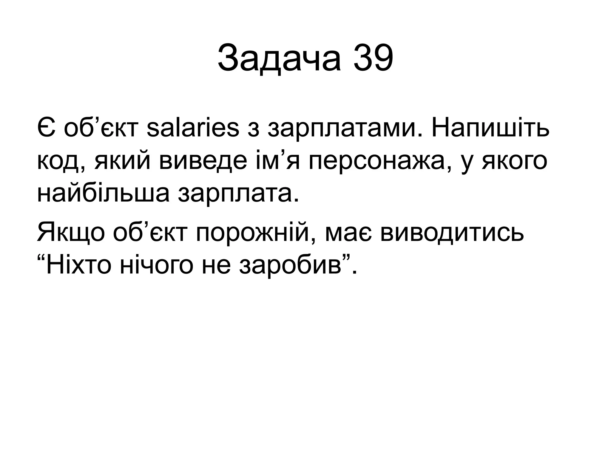 Задача 39
Є об’єкт salaries з зарплатами. Напишіть
код, який виведе ім’я персонажа, у якого
найбільша зарплата.
Якщо об’єкт порожній, має виводитись
“Ніхто нічого не заробив”.
 