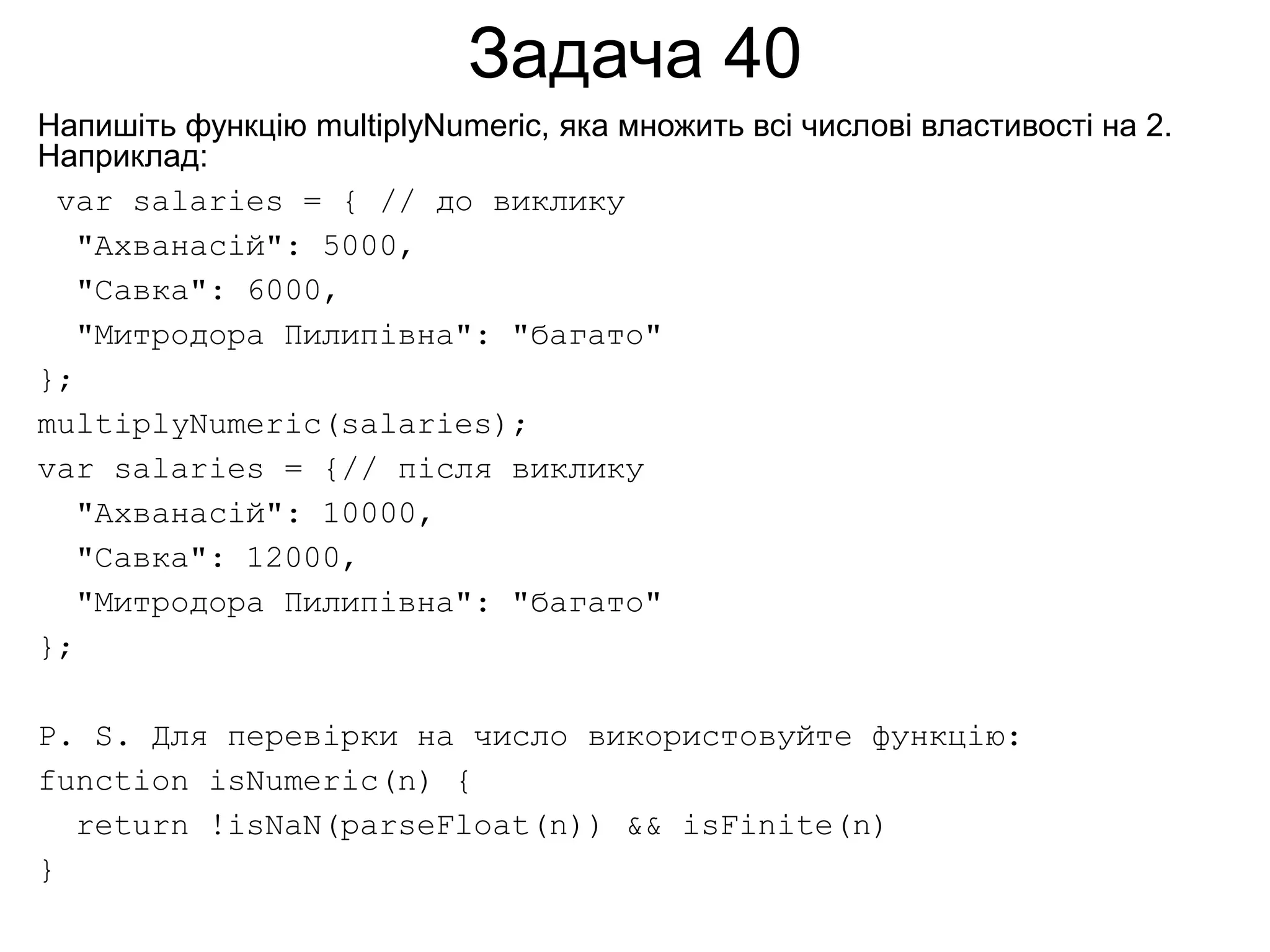 Задача 40
Напишіть функцію multiplyNumeric, яка множить всі числові властивості на 2.
Наприклад:
var salaries = { // до виклику
"Ахванасій": 5000,
"Савка": 6000,
"Митродора Пилипівна": "багато"
};
multiplyNumeric(salaries);
var salaries = {// після виклику
"Ахванасій": 10000,
"Савка": 12000,
"Митродора Пилипівна": "багато"
};
P. S. Для перевірки на число використовуйте функцію:
function isNumeric(n) {
return !isNaN(parseFloat(n)) && isFinite(n)
}
 