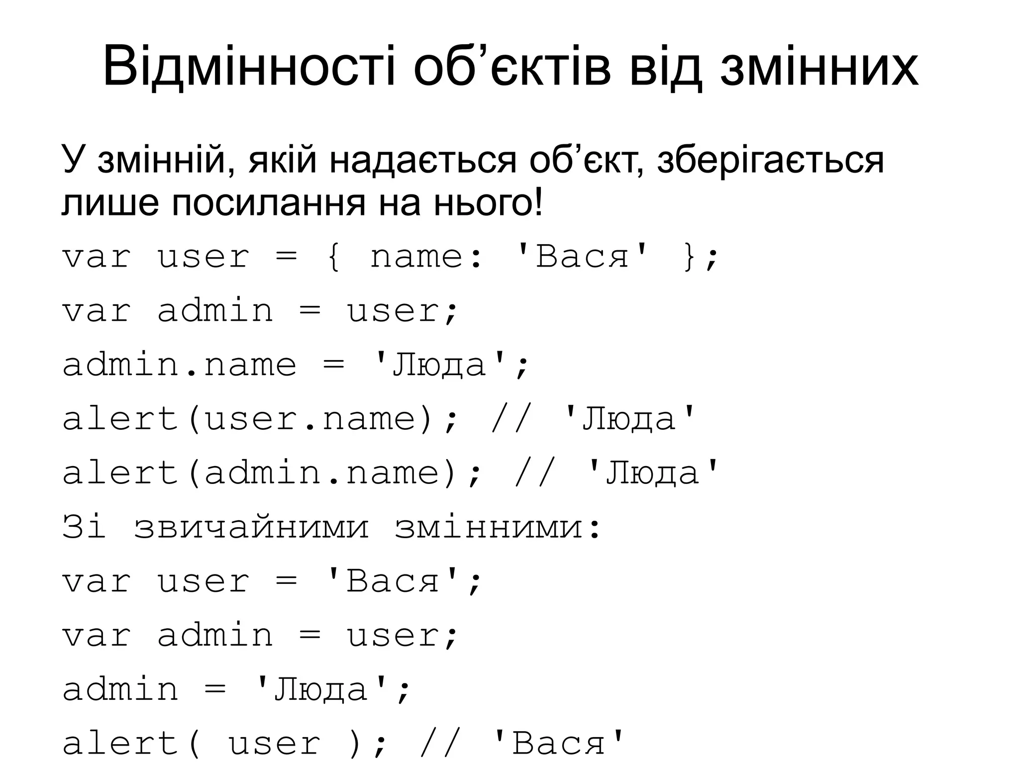 Відмінності об’єктів від змінних
У змінній, якій надається об’єкт, зберігається
лише посилання на нього!
var user = { name: 'Вася' };
var admin = user;
admin.name = 'Люда';
alert(user.name); // 'Люда'
alert(admin.name); // 'Люда'
Зі звичайними змінними:
var user = 'Вася';
var admin = user;
admin = 'Люда';
alert( user ); // 'Вася'
 