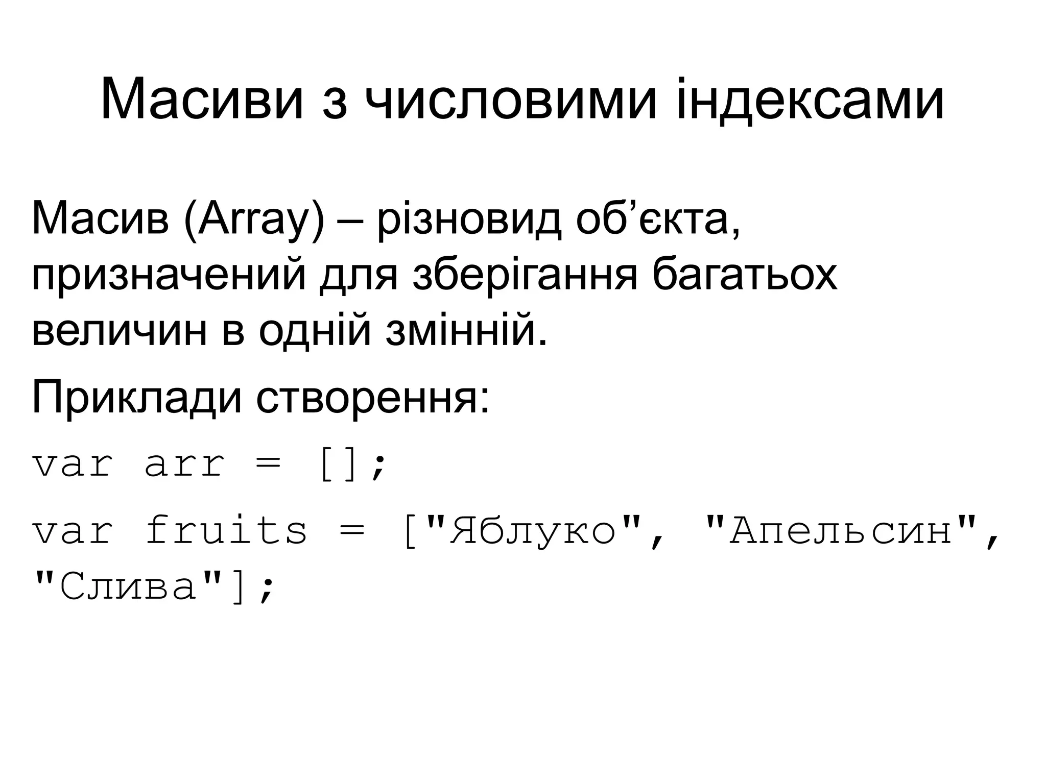 Масиви з числовими індексами
Масив (Array) – різновид об’єкта,
призначений для зберігання багатьох
величин в одній змінній.
Приклади створення:
var arr = [];
var fruits = ["Яблуко", "Апельсин",
"Слива"];
 