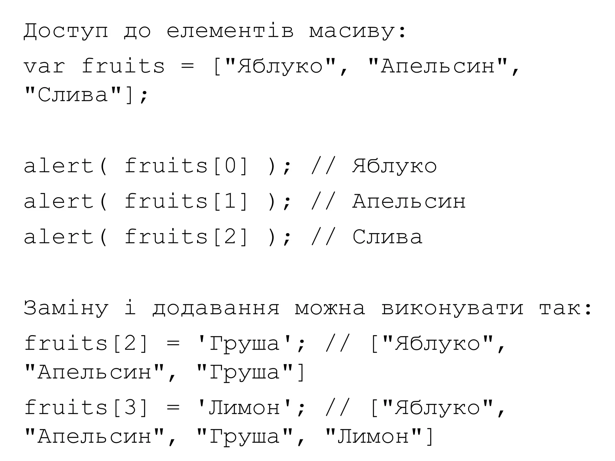Доступ до елементів масиву:
var fruits = ["Яблуко", "Апельсин",
"Слива"];
alert( fruits[0] ); // Яблуко
alert( fruits[1] ); // Апельсин
alert( fruits[2] ); // Слива
Заміну і додавання можна виконувати так:
fruits[2] = 'Груша'; // ["Яблуко",
"Апельсин", "Груша"]
fruits[3] = 'Лимон'; // ["Яблуко",
"Апельсин", "Груша", "Лимон"]
 