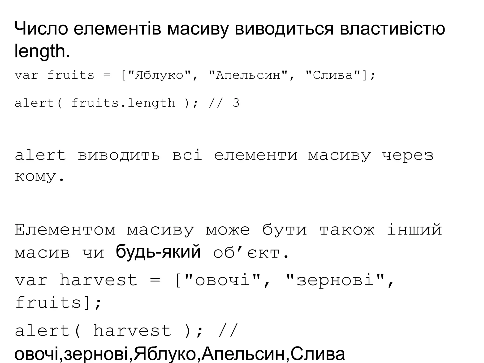 Число елементів масиву виводиться властивістю
length.
var fruits = ["Яблуко", "Апельсин", "Слива"];
alert( fruits.length ); // 3
alert виводить всі елементи масиву через
кому.
Елементом масиву може бути також інший
масив чи будь-який об’єкт.
var harvest = ["овочі", "зернові",
fruits];
alert( harvest ); //
овочі,зернові,Яблуко,Апельсин,Слива
 
