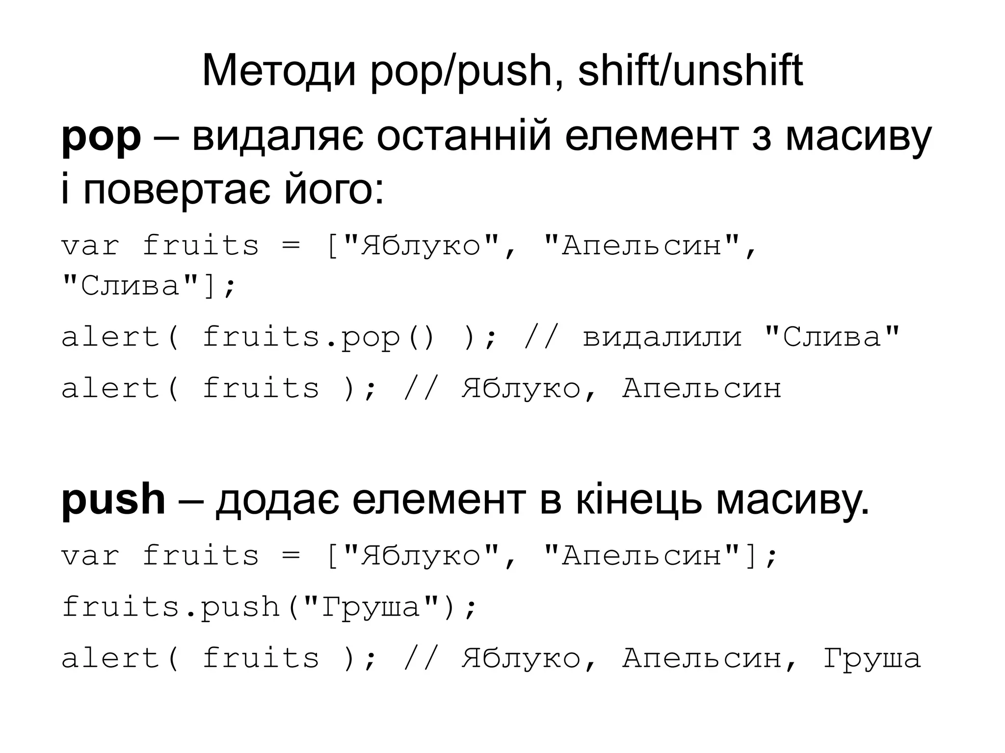 Методи pop/push, shift/unshift
pop – видаляє останній елемент з масиву
і повертає його:
var fruits = ["Яблуко", "Апельсин",
"Слива"];
alert( fruits.pop() ); // видалили "Слива"
alert( fruits ); // Яблуко, Апельсин
push – додає елемент в кінець масиву.
var fruits = ["Яблуко", "Апельсин"];
fruits.push("Груша");
alert( fruits ); // Яблуко, Апельсин, Груша
 