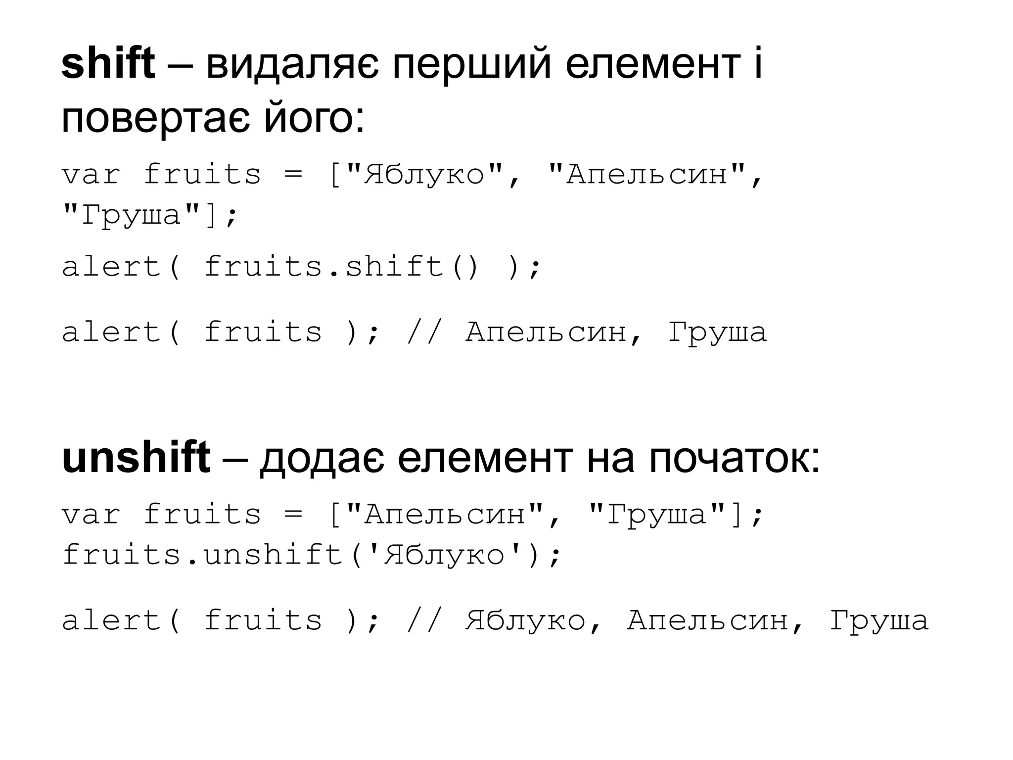 shift – видаляє перший елемент і
повертає його:
var fruits = ["Яблуко", "Апельсин",
"Груша"];
alert( fruits.shift() );
alert( fruits ); // Апельсин, Груша
unshift – додає елемент на початок:
var fruits = ["Апельсин", "Груша"];
fruits.unshift('Яблуко');
alert( fruits ); // Яблуко, Апельсин, Груша
 