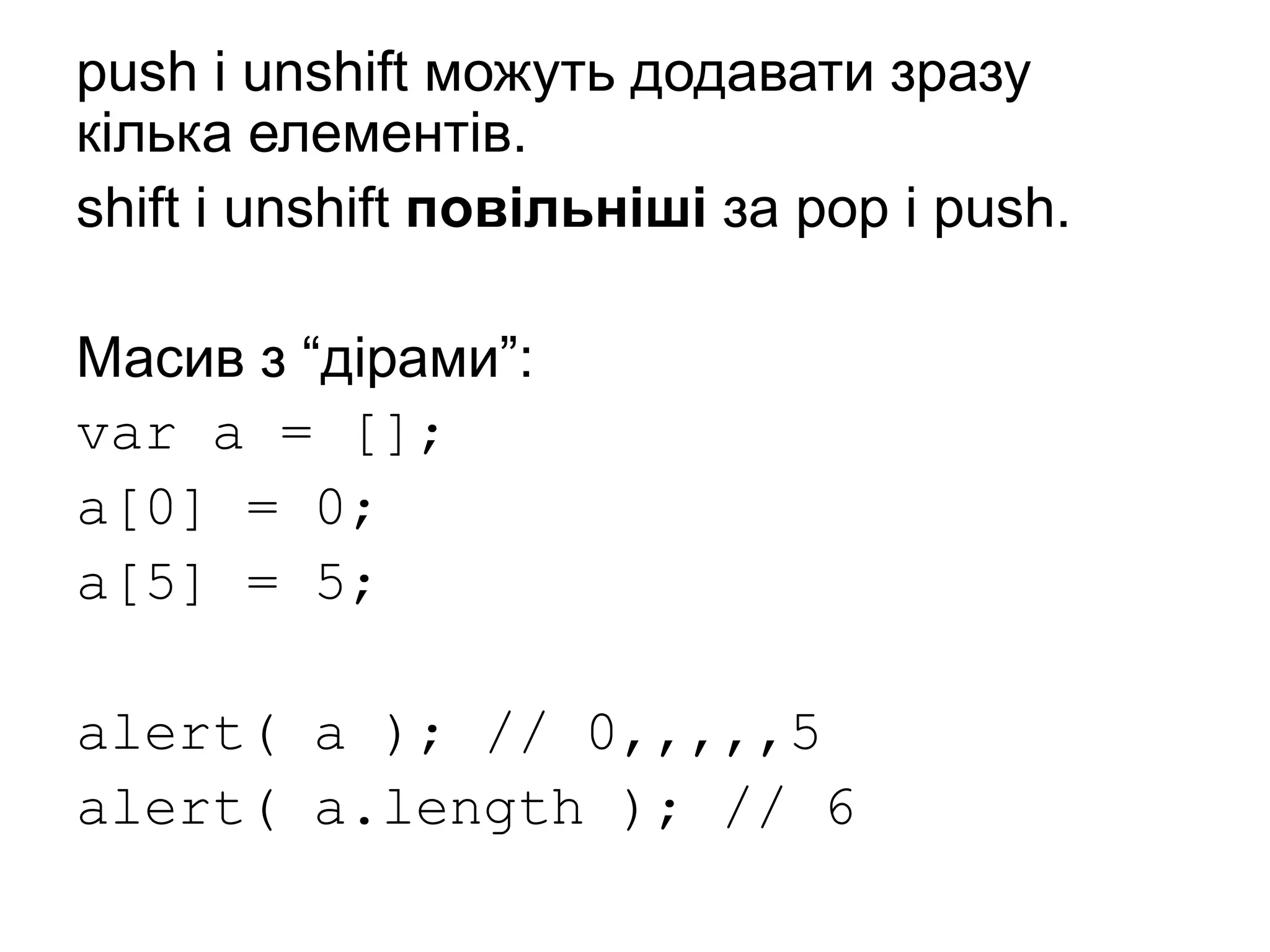 push і unshift можуть додавати зразу
кілька елементів.
shift і unshift повільніші за pop і push.
Масив з “дірами”:
var a = [];
a[0] = 0;
a[5] = 5;
alert( a ); // 0,,,,,5
alert( a.length ); // 6
 