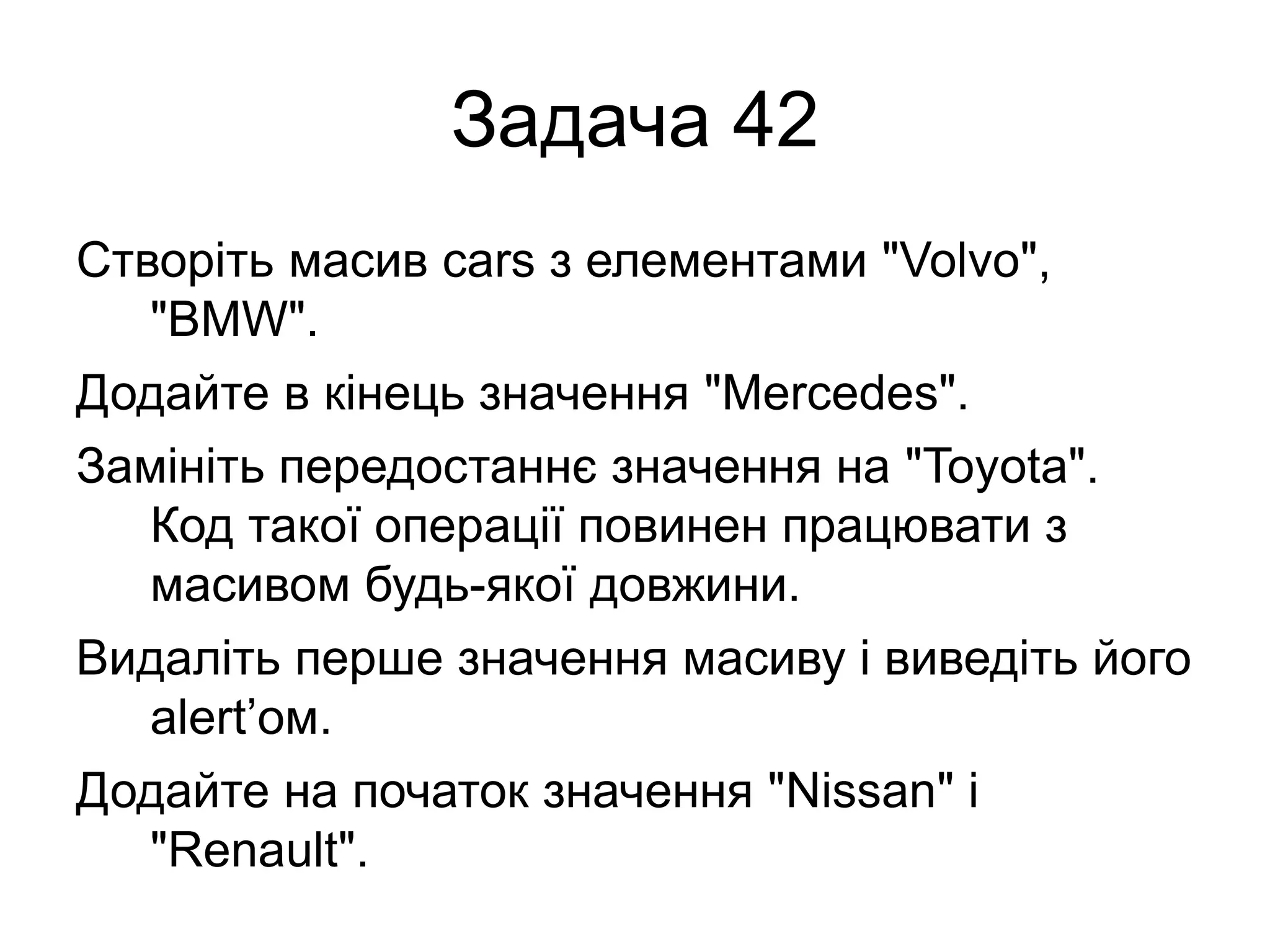 Задача 42
Створіть масив cars з елементами "Volvo",
"BMW".
Додайте в кінець значення "Mercedes".
Замініть передостаннє значення на "Toyota".
Код такої операції повинен працювати з
масивом будь-якої довжини.
Видаліть перше значення масиву і виведіть його
alert’ом.
Додайте на початок значення "Nissan" і
"Renault".
 