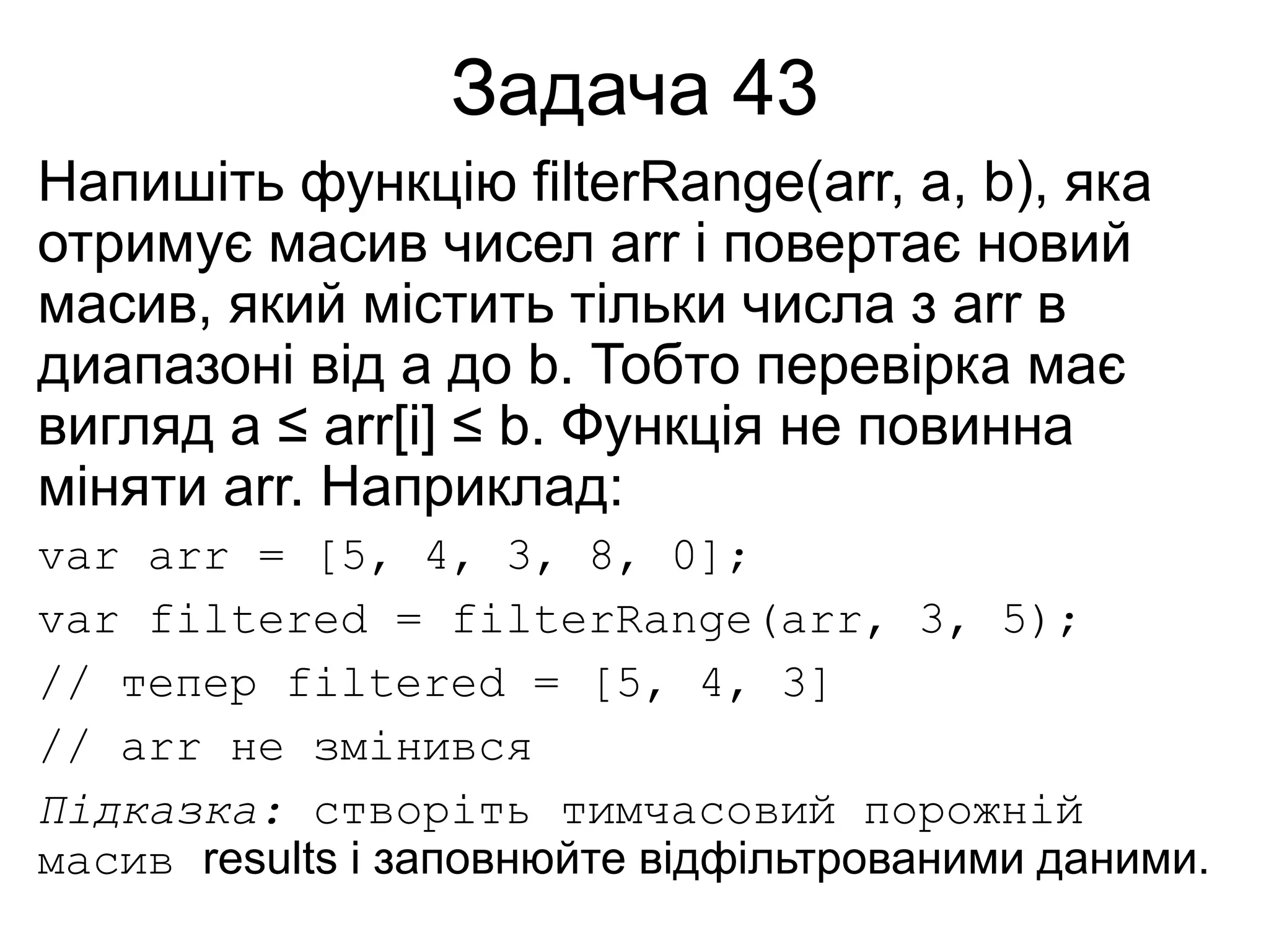 Задача 43
Напишіть функцію filterRange(arr, a, b), яка
отримує масив чисел arr і повертає новий
масив, який містить тільки числа з arr в
диапазоні від a до b. Тобто перевірка має
вигляд a ≤ arr[i] ≤ b. Функція не повинна
міняти arr. Наприклад:
var arr = [5, 4, 3, 8, 0];
var filtered = filterRange(arr, 3, 5);
// тепер filtered = [5, 4, 3]
// arr не змінився
Підказка: створіть тимчасовий порожній
масив results і заповнюйте відфільтрованими даними.
 