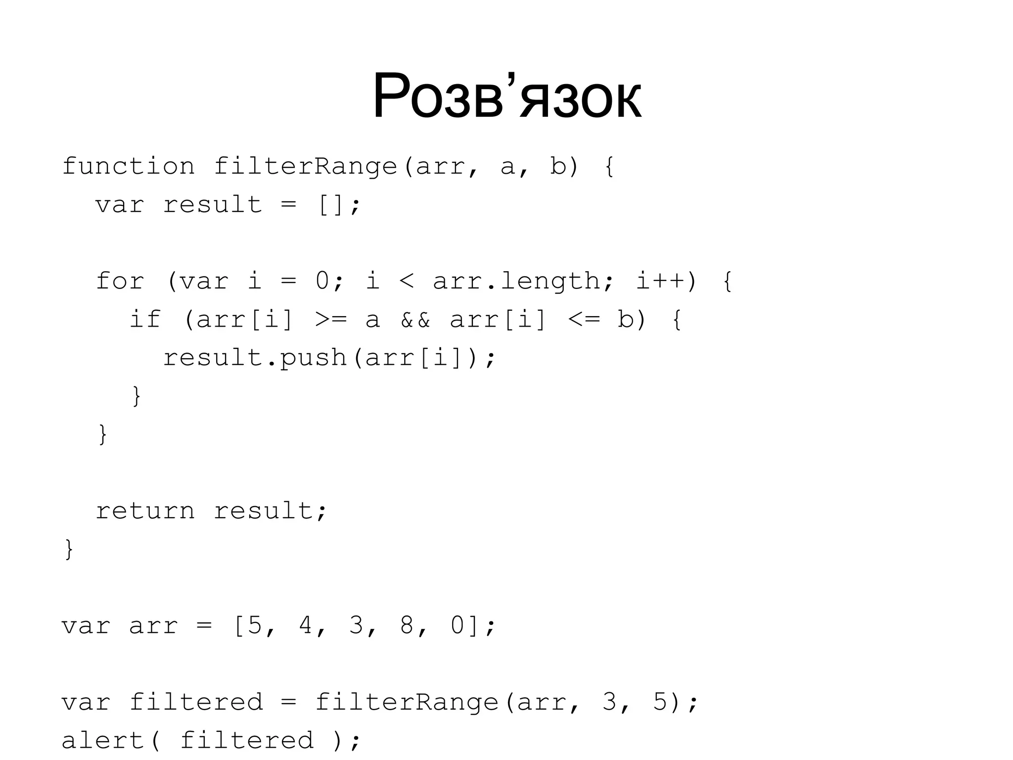 Розв’язок
function filterRange(arr, a, b) {
var result = [];
for (var i = 0; i < arr.length; i++) {
if (arr[i] >= a && arr[i] <= b) {
result.push(arr[i]);
}
}
return result;
}
var arr = [5, 4, 3, 8, 0];
var filtered = filterRange(arr, 3, 5);
alert( filtered );
 