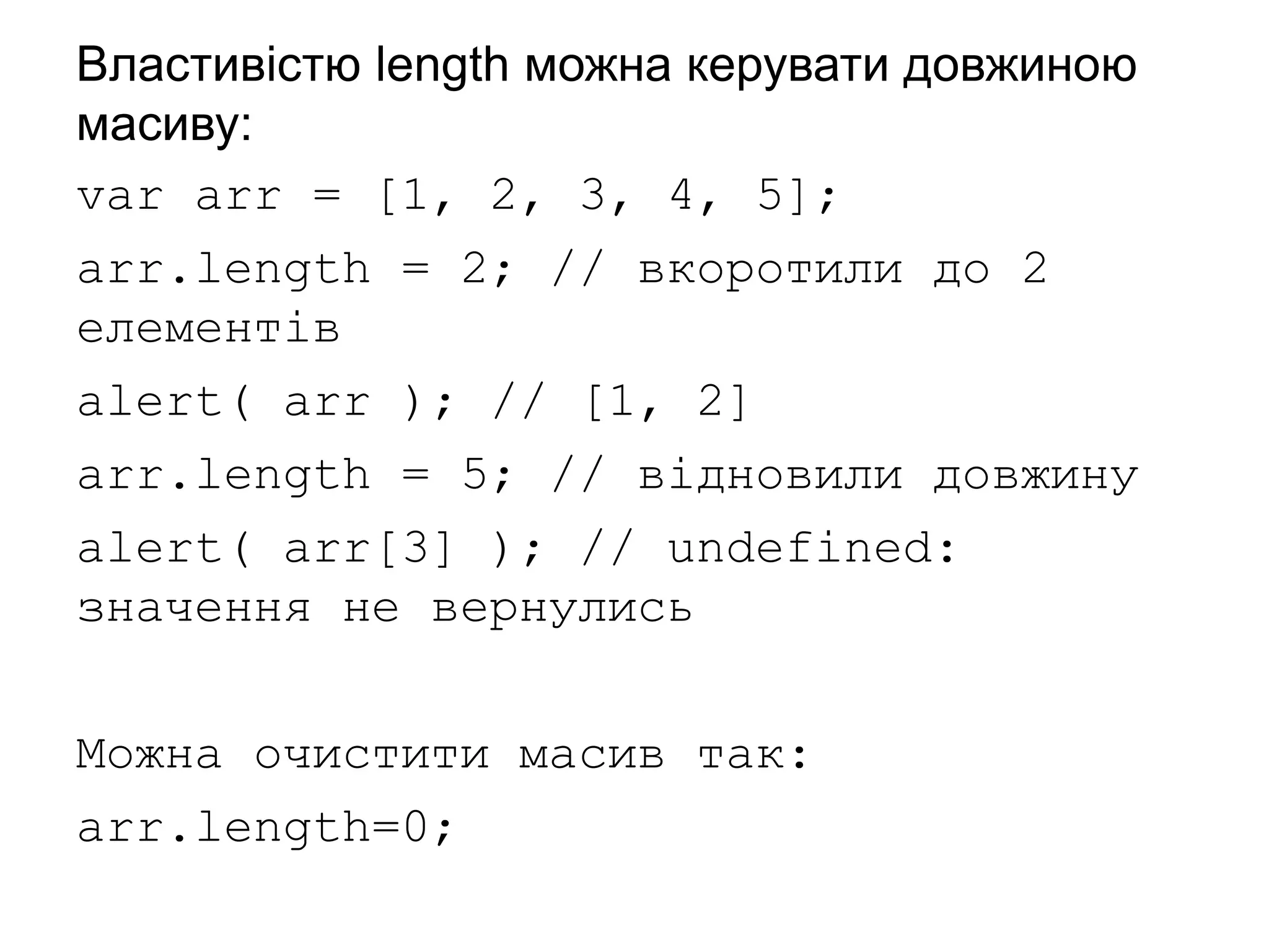 Властивістю length можна керувати довжиною
масиву:
var arr = [1, 2, 3, 4, 5];
arr.length = 2; // вкоротили до 2
елементів
alert( arr ); // [1, 2]
arr.length = 5; // відновили довжину
alert( arr[3] ); // undefined:
значення не вернулись
Можна очистити масив так:
arr.length=0;
 