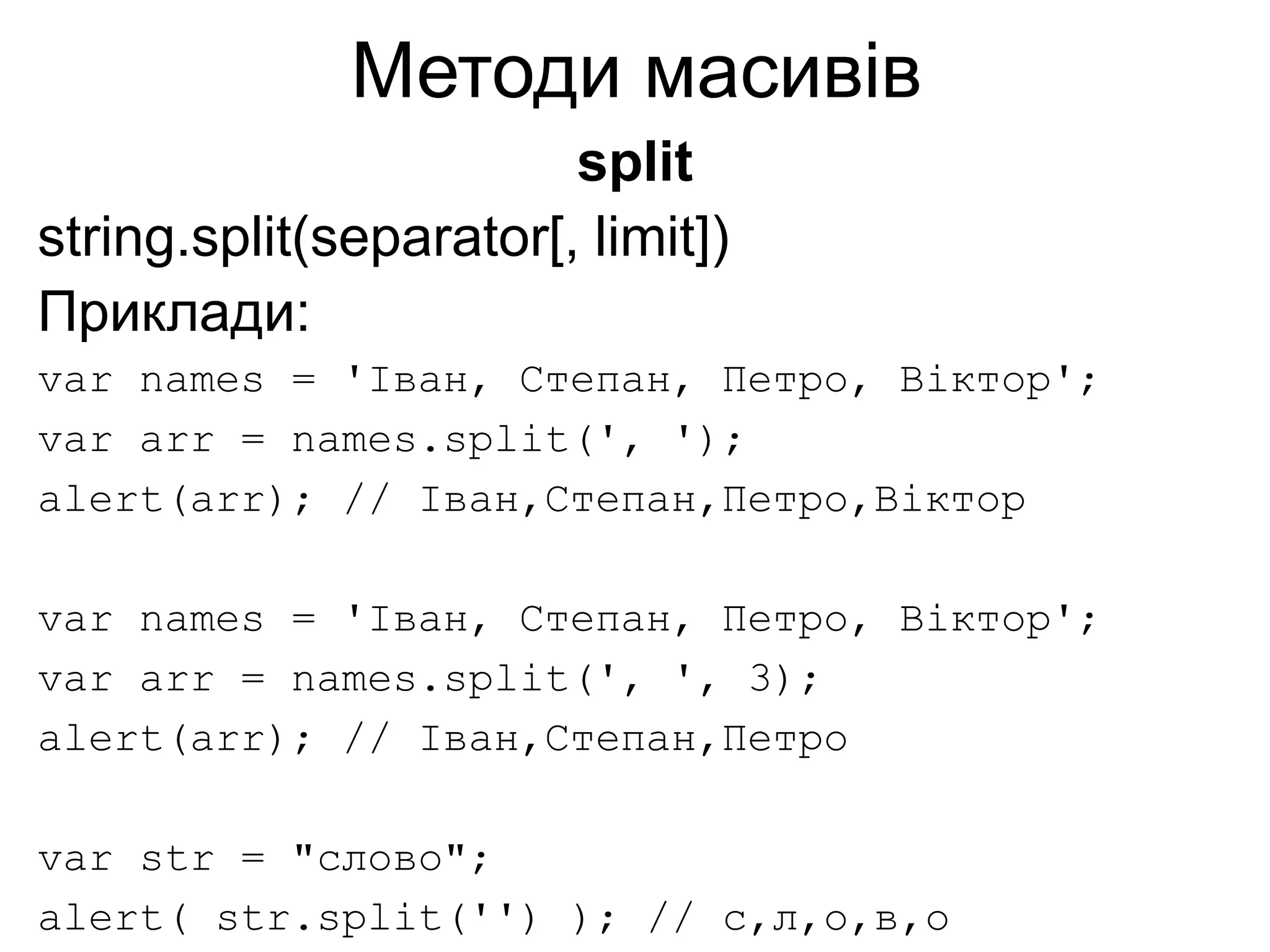 Методи масивів
split
string.split(separator[, limit])
Приклади:
var names = 'Іван, Степан, Петро, Віктор';
var arr = names.split(', ');
alert(arr); // Іван,Степан,Петро,Віктор
var names = 'Іван, Степан, Петро, Віктор';
var arr = names.split(', ', 3);
alert(arr); // Іван,Степан,Петро
var str = "слово";
alert( str.split('') ); // с,л,о,в,о
 
