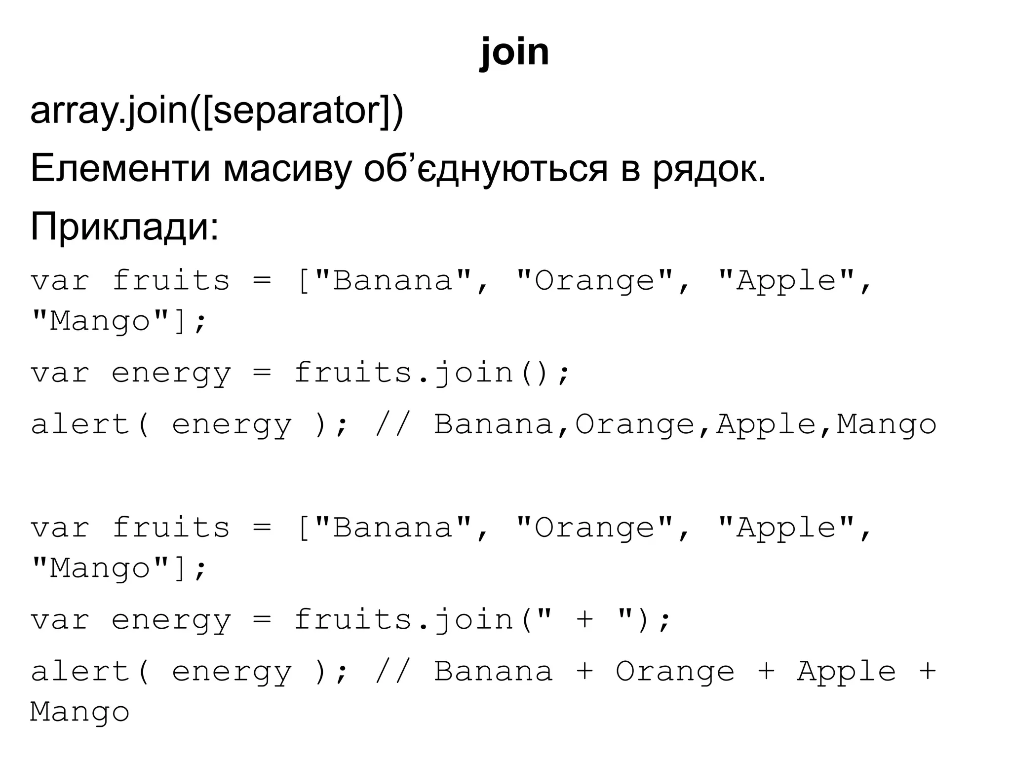 join
array.join([separator])
Елементи масиву об’єднуються в рядок.
Приклади:
var fruits = ["Banana", "Orange", "Apple",
"Mango"];
var energy = fruits.join();
alert( energy ); // Banana,Orange,Apple,Mango
var fruits = ["Banana", "Orange", "Apple",
"Mango"];
var energy = fruits.join(" + ");
alert( energy ); // Banana + Orange + Apple +
Mango
 