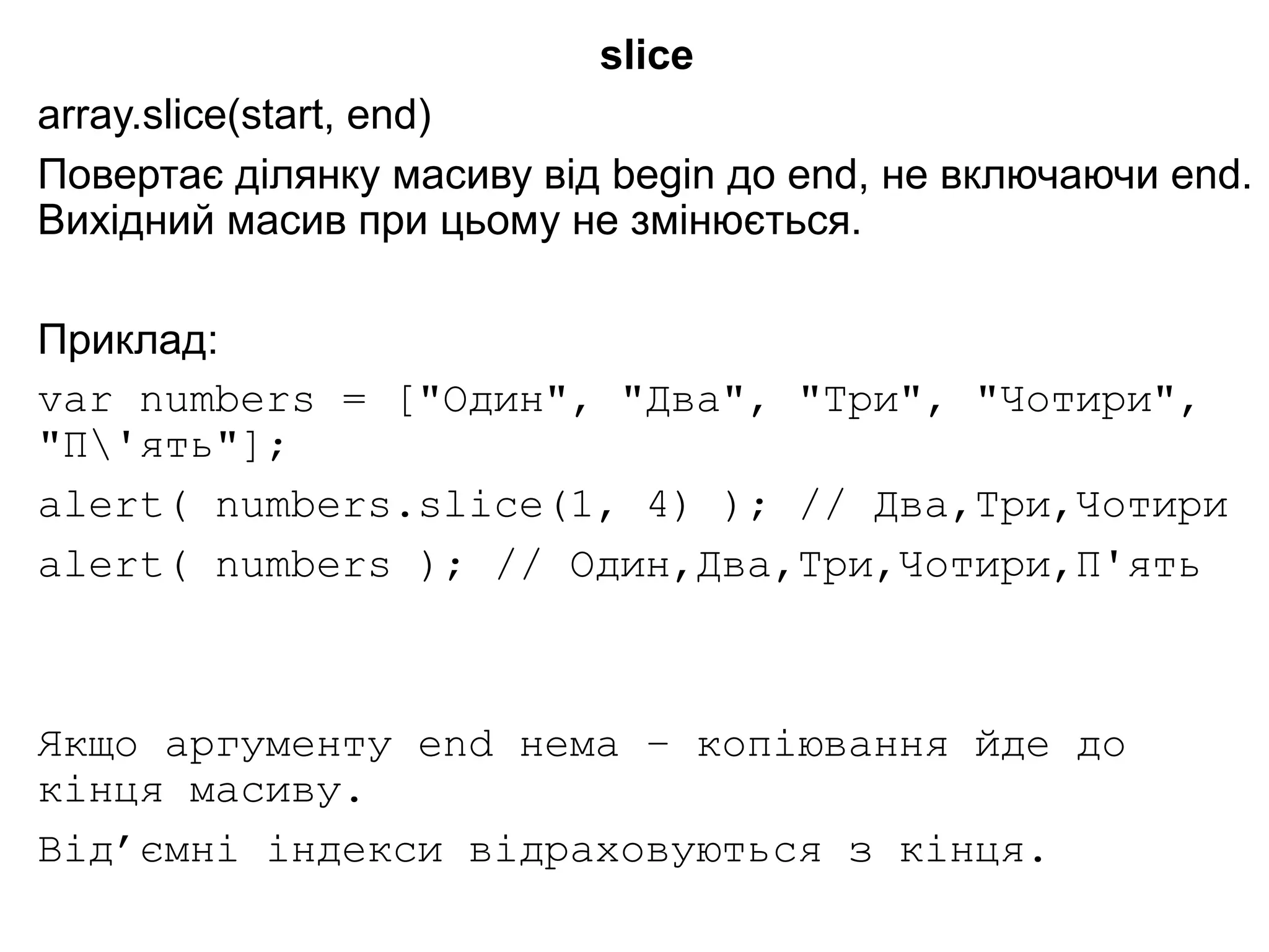 slice
array.slice(start, end)
Повертає ділянку масиву від begin до end, не включаючи end.
Вихідний масив при цьому не змінюється.
Приклад:
var numbers = ["Один", "Два", "Три", "Чотири",
"П'ять"];
alert( numbers.slice(1, 4) ); // Два,Три,Чотири
alert( numbers ); // Один,Два,Три,Чотири,П'ять
Якщо аргументу end нема – копіювання йде до
кінця масиву.
Від’ємні індекси відраховуються з кінця.
 