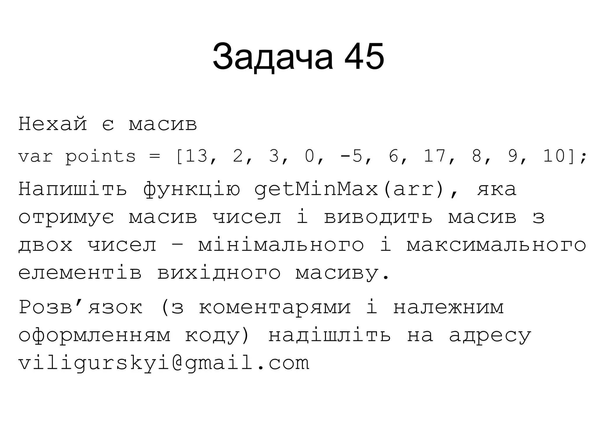 Задача 45
Нехай є масив
var points = [13, 2, 3, 0, -5, 6, 17, 8, 9, 10];
Напишіть функцію getMinMax(arr), яка
отримує масив чисел і виводить масив з
двох чисел – мінімального і максимального
елементів вихідного масиву.
Розв’язок (з коментарями і належним
оформленням коду) надішліть на адресу
viligurskyi@gmail.com
 