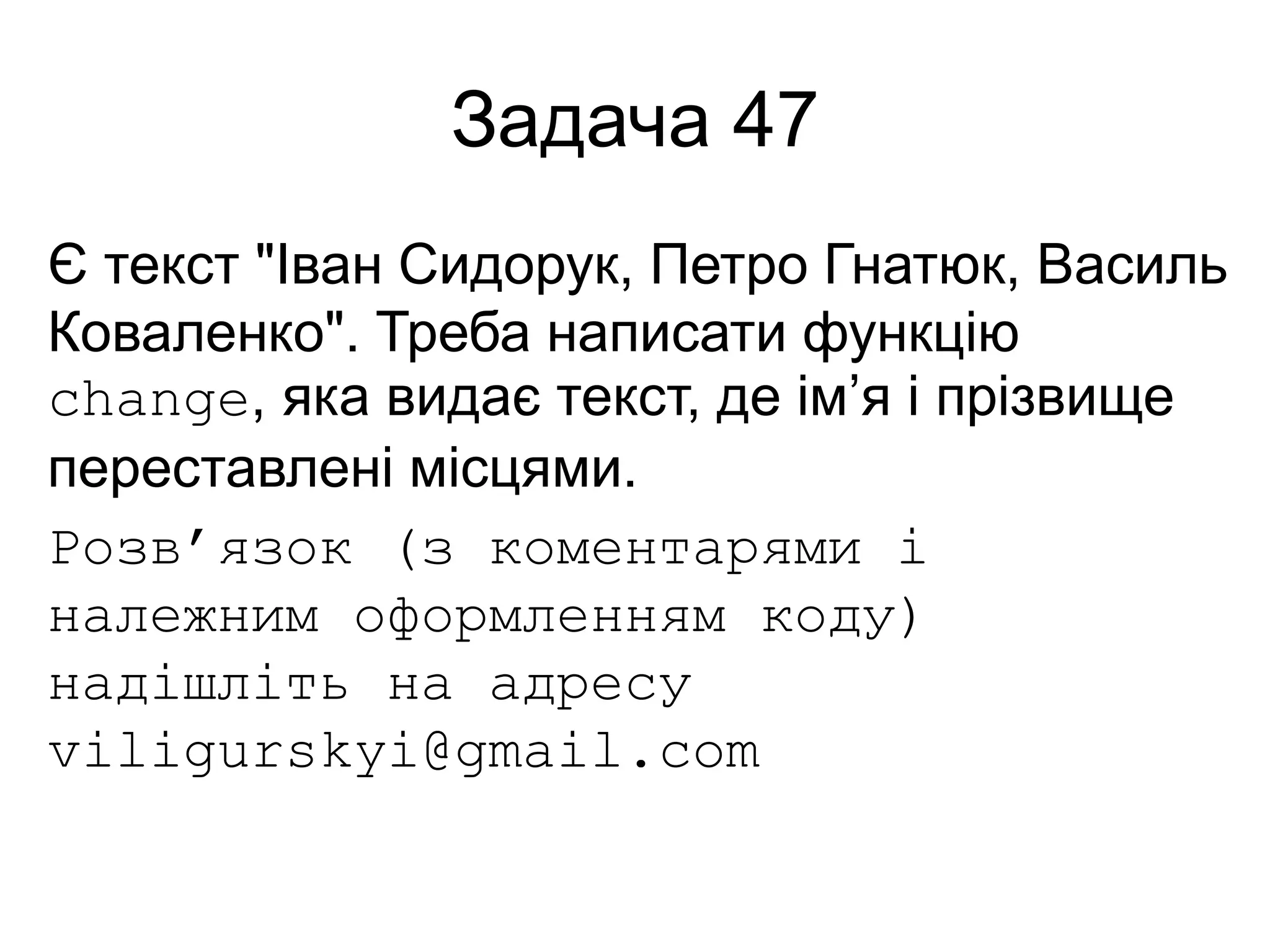 Задача 47
Є текст "Іван Сидорук, Петро Гнатюк, Василь
Коваленко". Треба написати функцію
change, яка видає текст, де ім’я і прізвище
переставлені місцями.
Розв’язок (з коментарями і
належним оформленням коду)
надішліть на адресу
viligurskyi@gmail.com
 