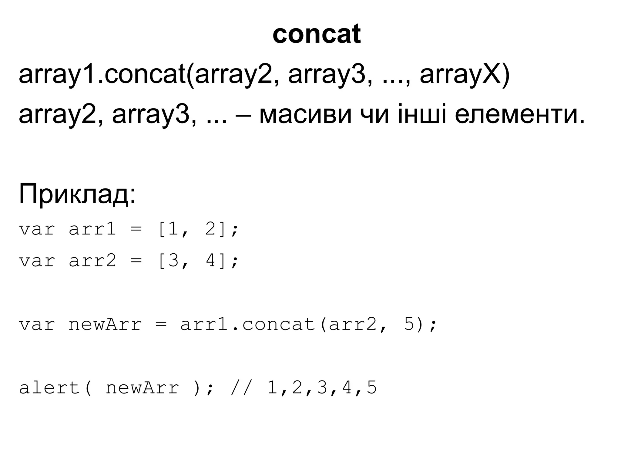 concat
array1.concat(array2, array3, ..., arrayX)
array2, array3, ... – масиви чи інші елементи.
Приклад:
var arr1 = [1, 2];
var arr2 = [3, 4];
var newArr = arr1.concat(arr2, 5);
alert( newArr ); // 1,2,3,4,5
 