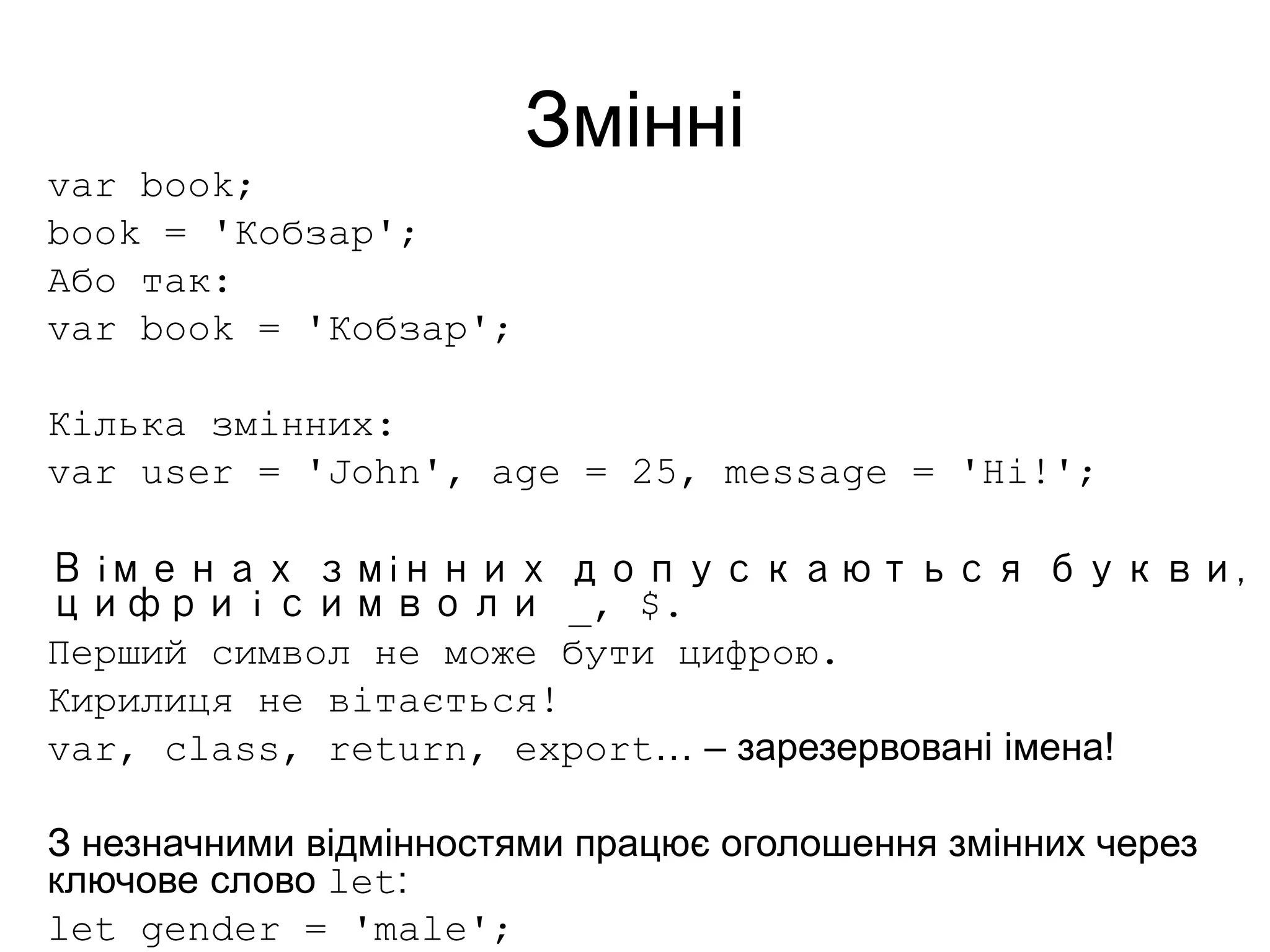 Змінні
var book;
book = 'Кобзар';
Або так:
var book = 'Кобзар';
Кілька змінних:
var user = 'John', age = 25, message = 'Hi!';
В іменах змінних допускаються букви,
цифри і символи _, $.
Перший символ не може бути цифрою.
Кирилиця не вітається!
var, class, return, export… – зарезервовані імена!
З незначними відмінностями працює оголошення змінних через
ключове слово let:
let gender = 'male';
 