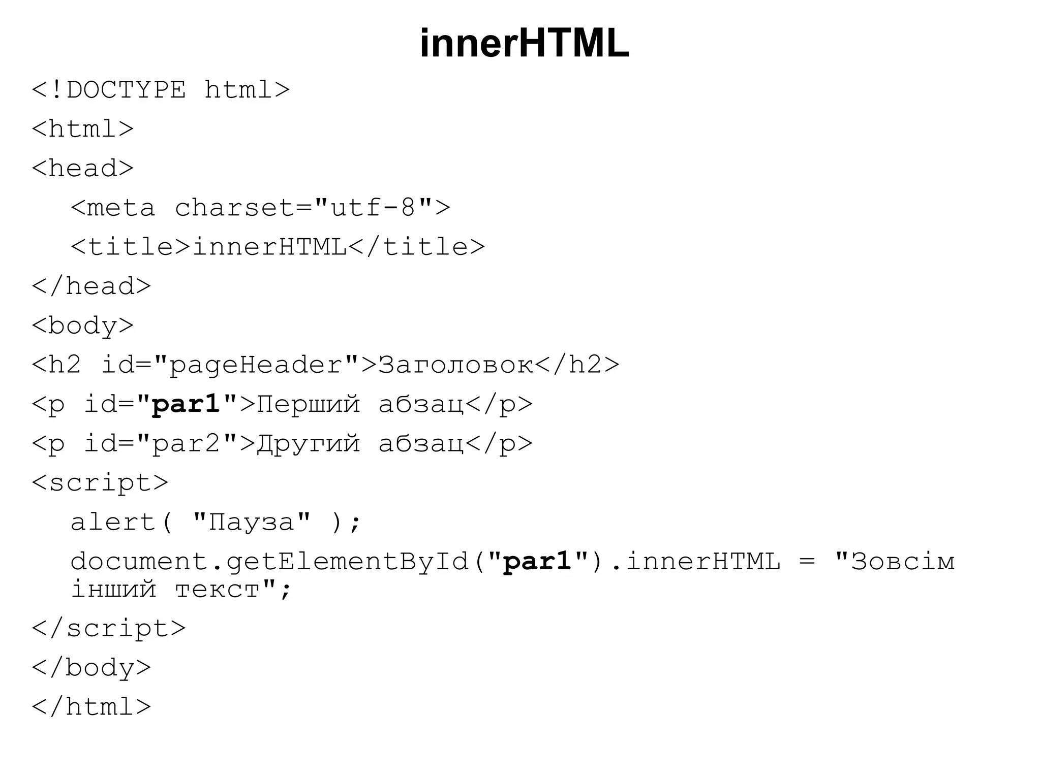 innerHTML
<!DOCTYPE html>
<html>
<head>
<meta charset="utf-8">
<title>innerHTML</title>
</head>
<body>
<h2 id="pageHeader">Заголовок</h2>
<p id="par1">Перший абзац</p>
<p id="par2">Другий абзац</p>
<script>
alert( "Пауза" );
document.getElementById("par1").innerHTML = "Зовсім
інший текст";
</script>
</body>
</html>
 