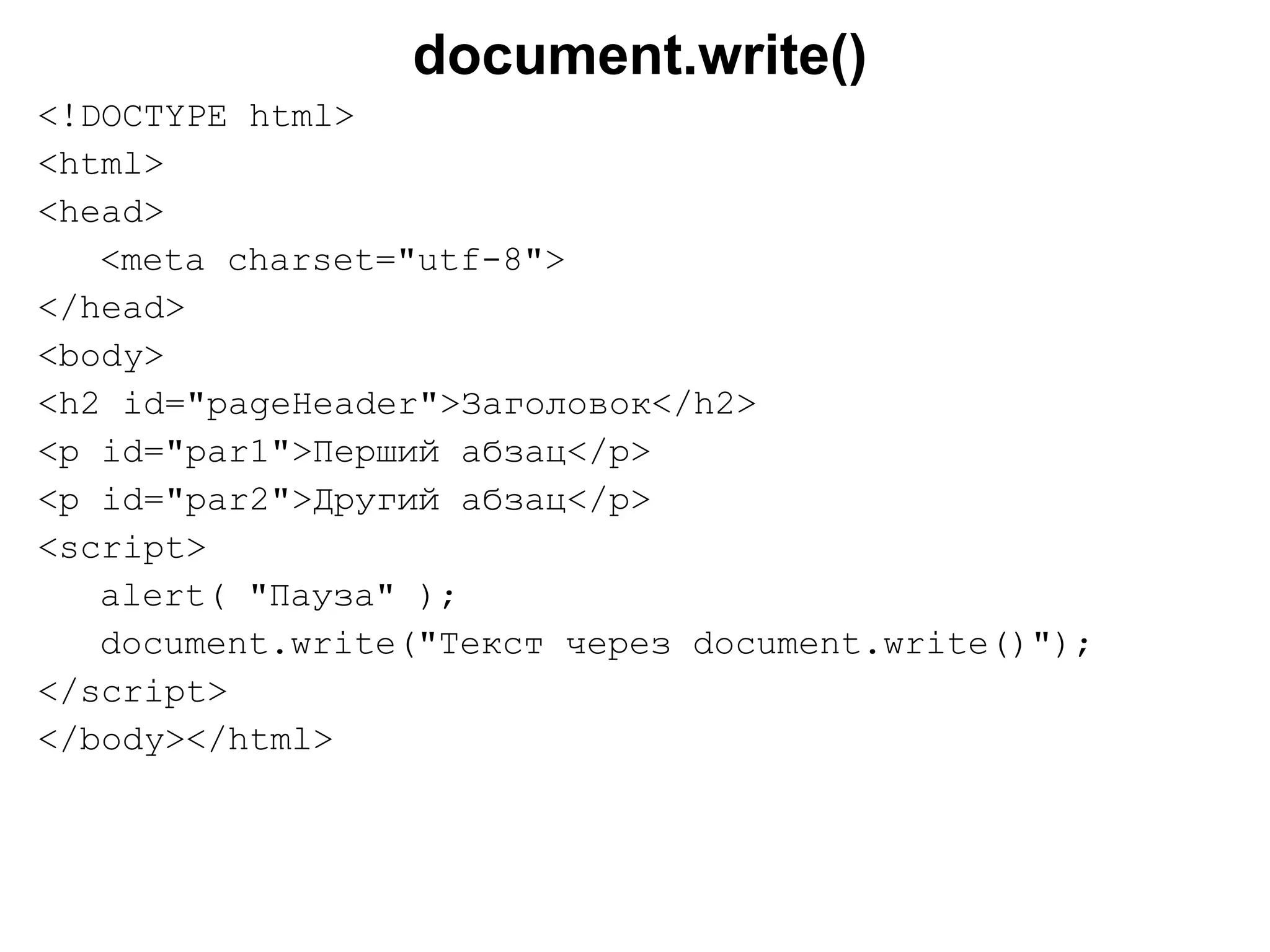 document.write()
<!DOCTYPE html>
<html>
<head>
<meta charset="utf-8">
</head>
<body>
<h2 id="pageHeader">Заголовок</h2>
<p id="par1">Перший абзац</p>
<p id="par2">Другий абзац</p>
<script>
alert( "Пауза" );
document.write("Текст через document.write()");
</script>
</body></html>
 