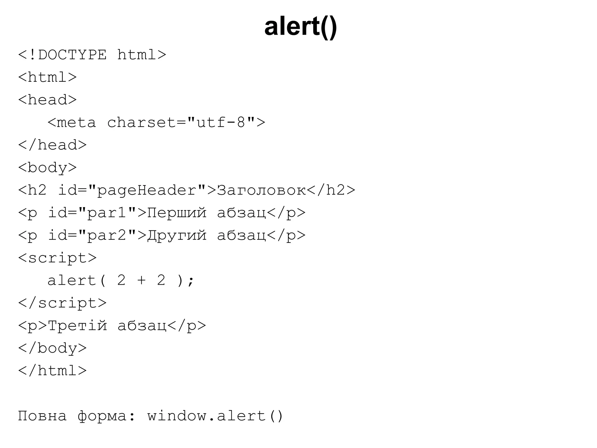 alert()
<!DOCTYPE html>
<html>
<head>
<meta charset="utf-8">
</head>
<body>
<h2 id="pageHeader">Заголовок</h2>
<p id="par1">Перший абзац</p>
<p id="par2">Другий абзац</p>
<script>
alert( 2 + 2 );
</script>
<p>Третій абзац</p>
</body>
</html>
Повна форма: window.alert()
 