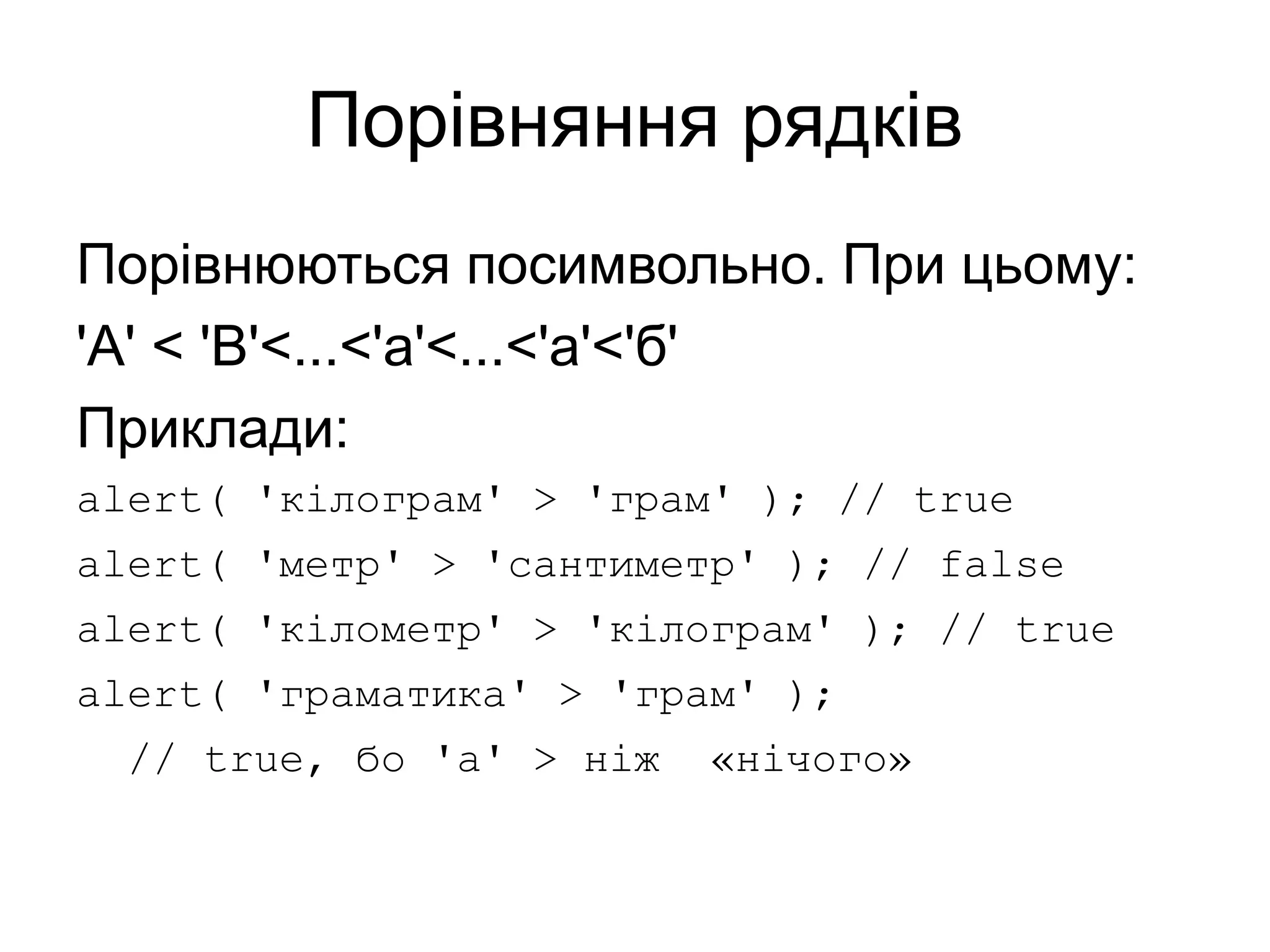 Порівняння рядків
Порівнюються посимвольно. При цьому:
'A' < 'B'<...<'a'<...<'а'<'б'
Приклади:
alert( 'кілограм' > 'грам' ); // true
alert( 'метр' > 'сантиметр' ); // false
alert( 'кілометр' > 'кілограм' ); // true
alert( 'граматика' > 'грам' );
// true, бо 'а' > ніж «нічого»
 