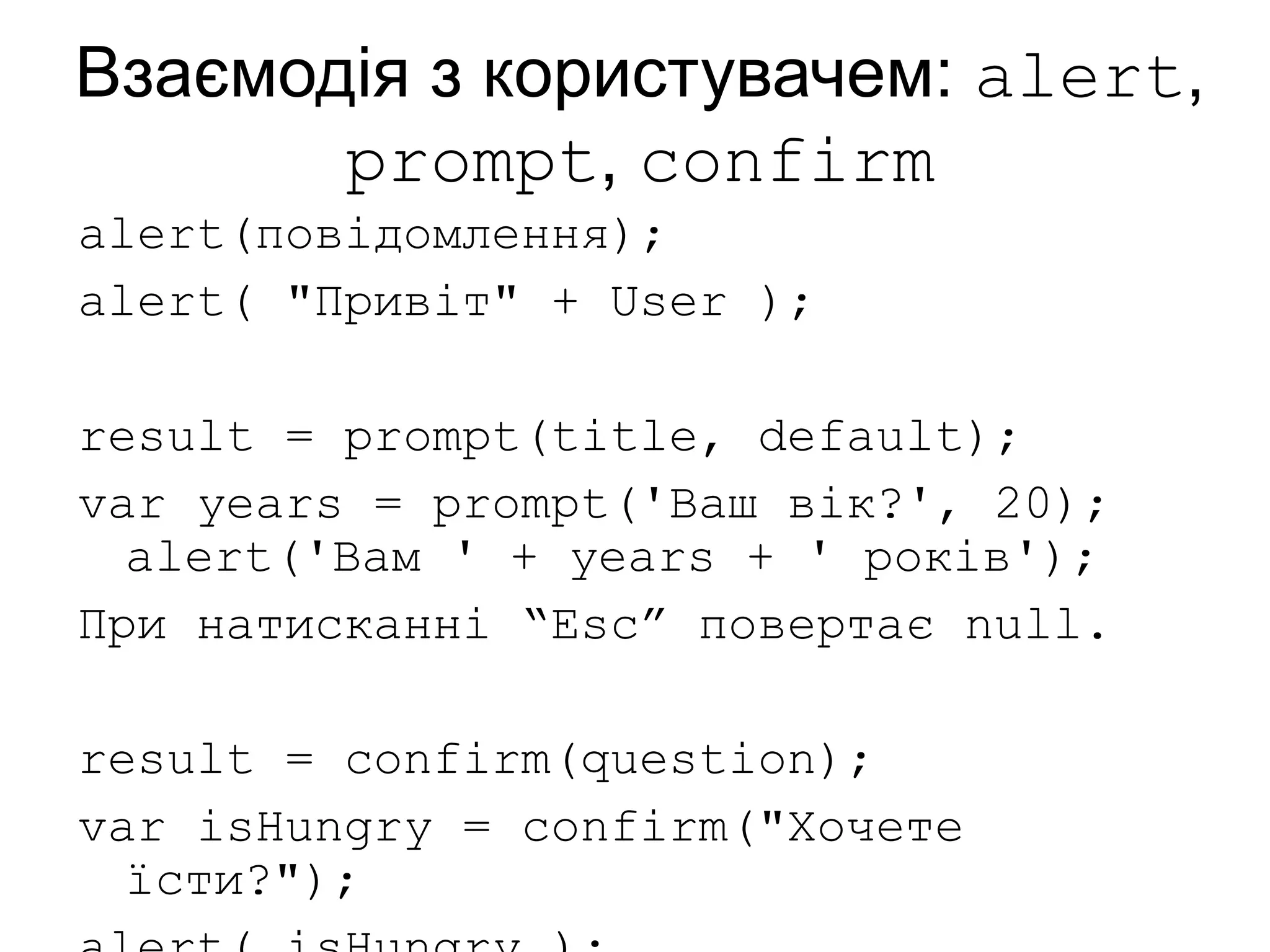 Взаємодія з користувачем: alert,
prompt, confirm
alert(повідомлення);
alert( "Привіт" + User );
result = prompt(title, default);
var years = prompt('Ваш вік?', 20);
alert('Вам ' + years + ' років');
При натисканні “Esc” повертає null.
result = confirm(question);
var isHungry = confirm("Хочете
їсти?");
 