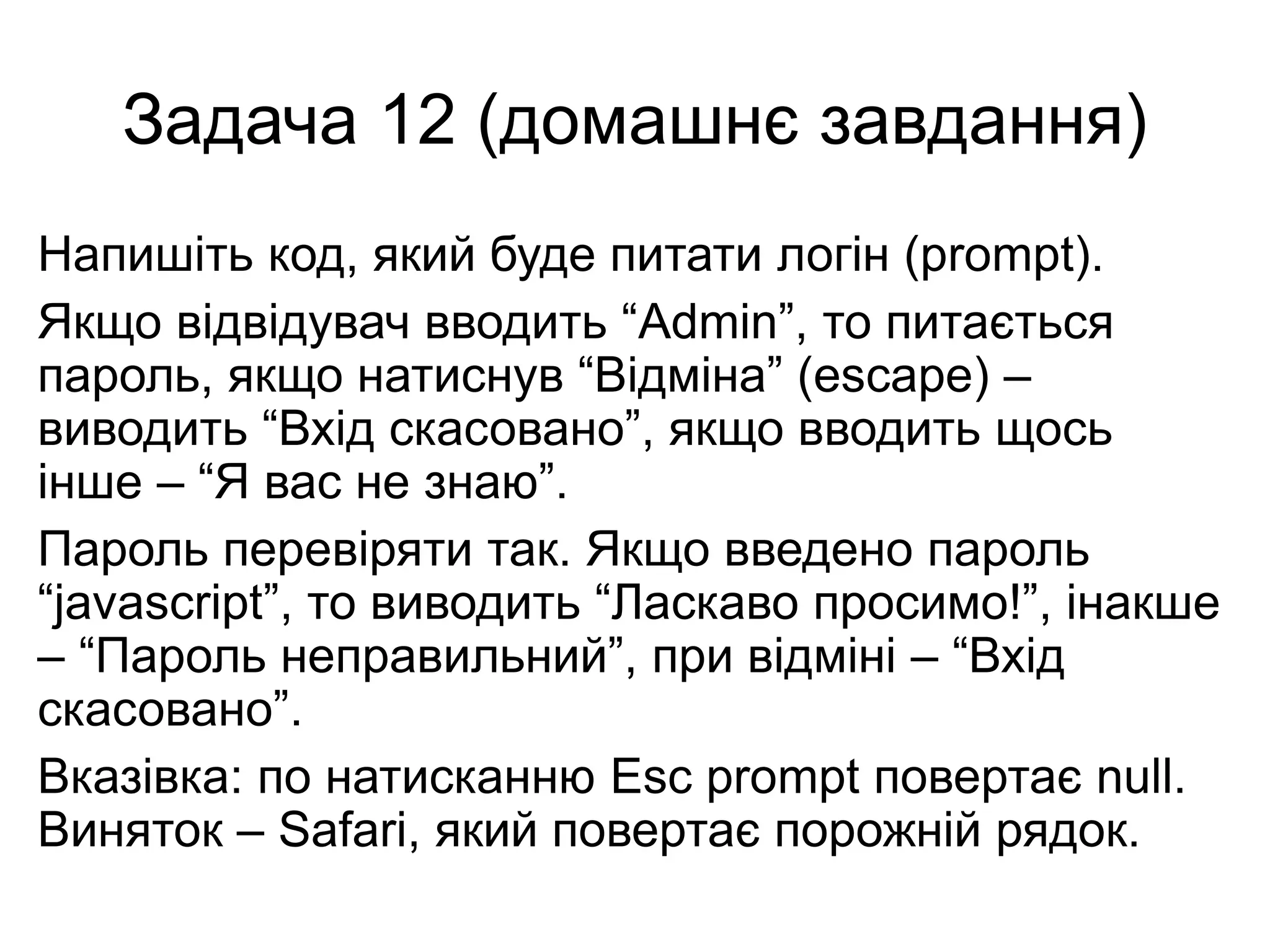 Задача 12 (домашнє завдання)
Напишіть код, який буде питати логін (prompt).
Якщо відвідувач вводить “Admin”, то питається
пароль, якщо натиснув “Відміна” (escape) –
виводить “Вхід скасовано”, якщо вводить щось
інше – “Я вас не знаю”.
Пароль перевіряти так. Якщо введено пароль
“javascript”, то виводить “Ласкаво просимо!”, інакше
– “Пароль неправильний”, при відміні – “Вхід
скасовано”.
Вказівка: по натисканню Esc prompt повертає null.
Виняток – Safari, який повертає порожній рядок.
 