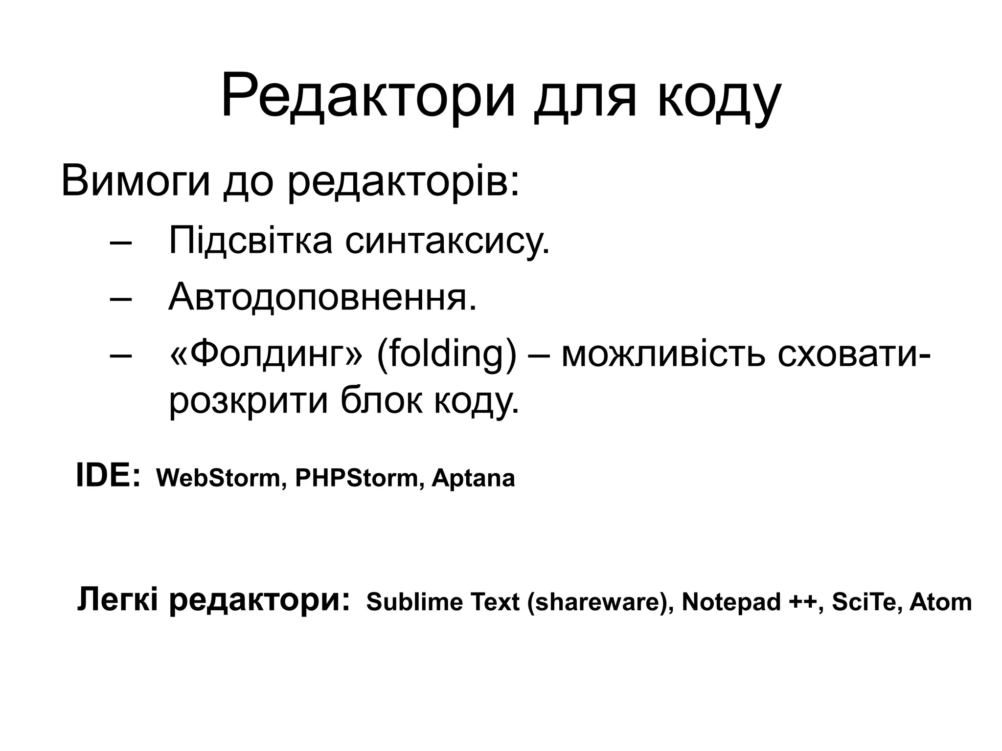Редактори для коду
Вимоги до редакторів:
– Підсвітка синтаксису.
– Автодоповнення.
– «Фолдинг» (folding) – можливість сховати-
розкрити блок коду.
IDE: WebStorm, PHPStorm, Aptana
Легкі редактори: Sublime Text (shareware), Notepad ++, SciTe, Atom
 