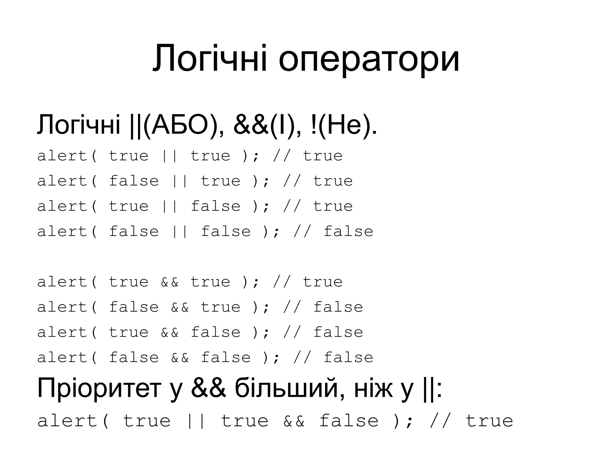 Логічні оператори
Логічні ||(АБО), &&(І), !(Не).
alert( true || true ); // true
alert( false || true ); // true
alert( true || false ); // true
alert( false || false ); // false
alert( true && true ); // true
alert( false && true ); // false
alert( true && false ); // false
alert( false && false ); // false
Пріоритет у && більший, ніж у ||:
alert( true || true && false ); // true
 