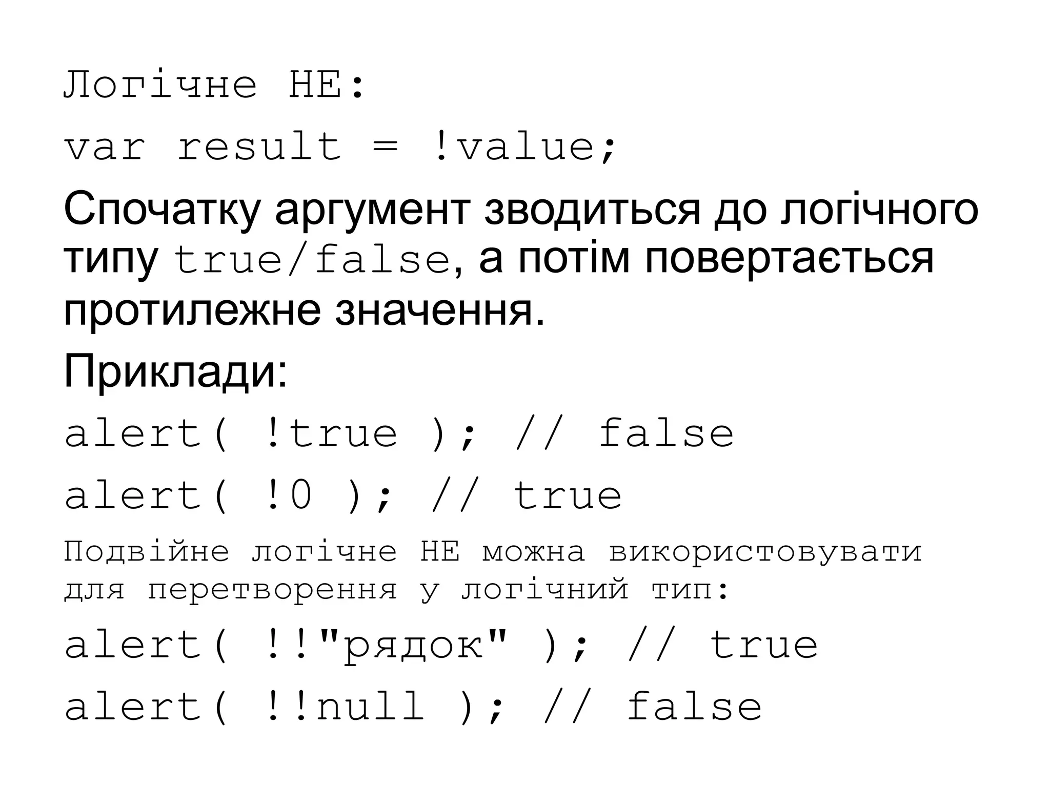 Логічне НЕ:
var result = !value;
Спочатку аргумент зводиться до логічного
типу true/false, а потім повертається
протилежне значення.
Приклади:
alert( !true ); // false
alert( !0 ); // true
Подвійне логічне НЕ можна використовувати
для перетворення у логічний тип:
alert( !!"рядок" ); // true
alert( !!null ); // false
 