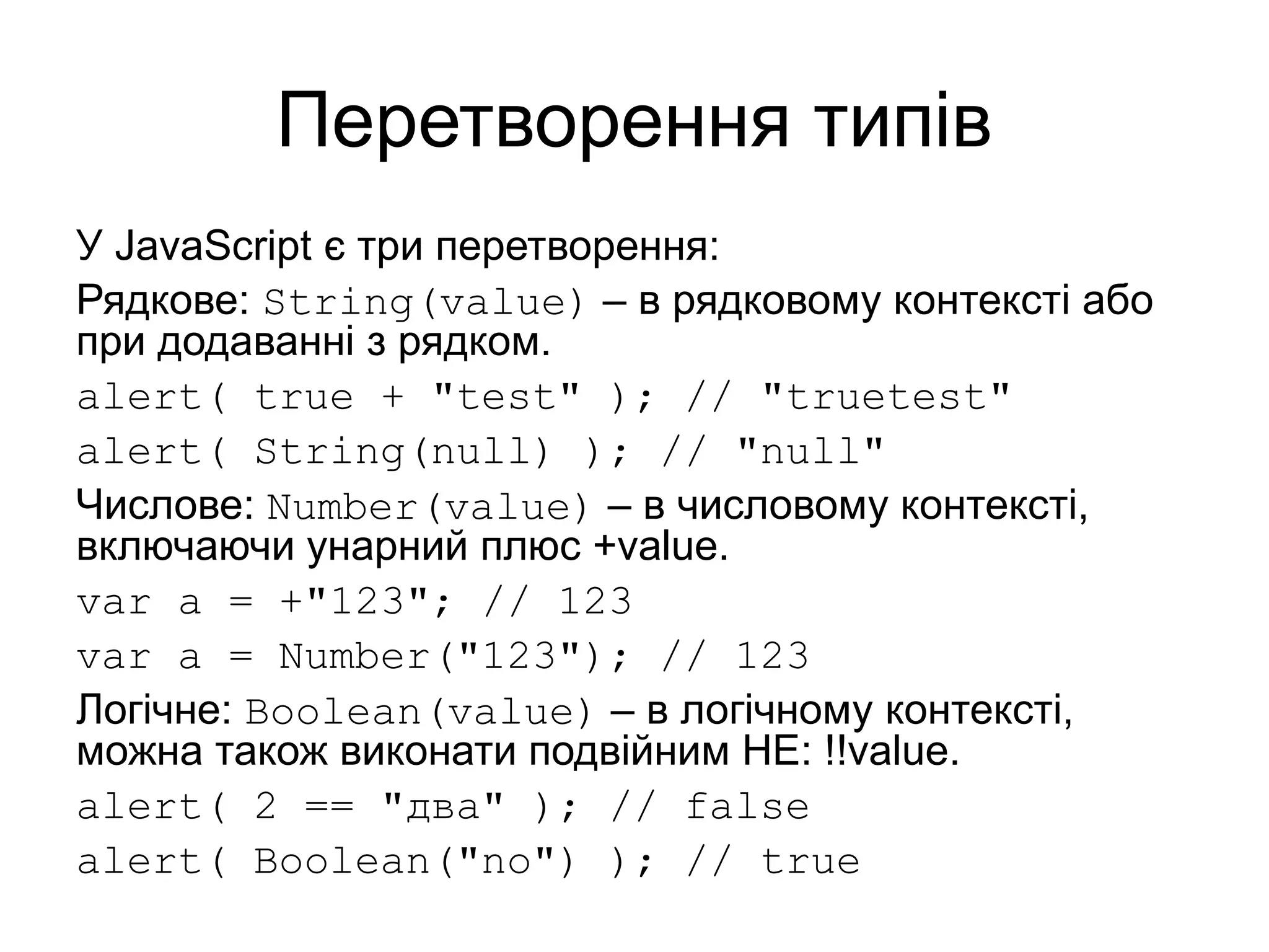 Перетворення типів
У JavaScript є три перетворення:
Рядкове: String(value) – в рядковому контексті або
при додаванні з рядком.
alert( true + "test" ); // "truetest"
alert( String(null) ); // "null"
Числове: Number(value) – в числовому контексті,
включаючи унарний плюс +value.
var a = +"123"; // 123
var a = Number("123"); // 123
Логічне: Boolean(value) – в логічному контексті,
можна також виконати подвійним НЕ: !!value.
alert( 2 == "два" ); // false
alert( Boolean("no") ); // true
 