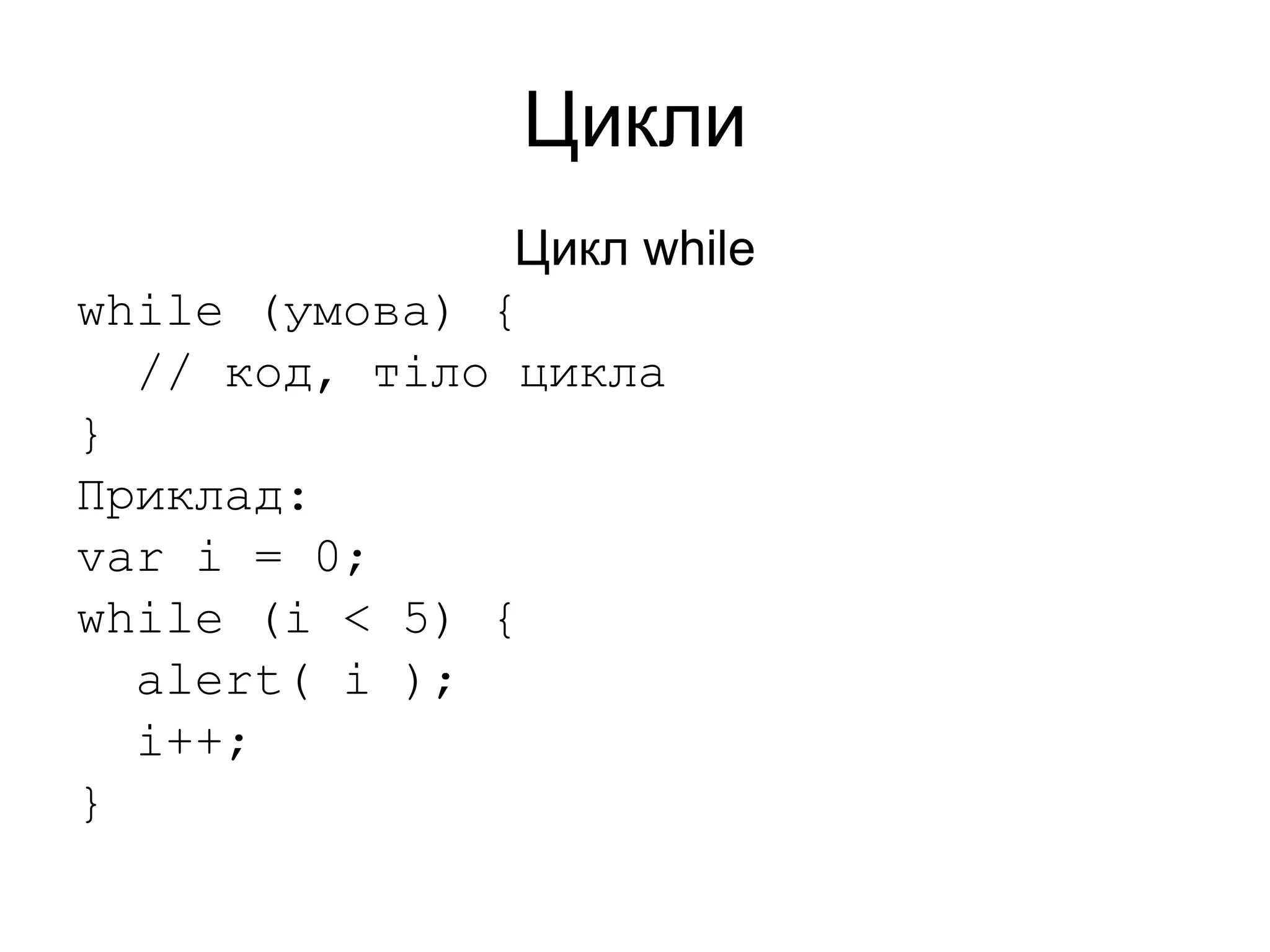 Цикли
Цикл while
while (умова) {
// код, тіло цикла
}
Приклад:
var i = 0;
while (i < 5) {
alert( i );
i++;
}
 
