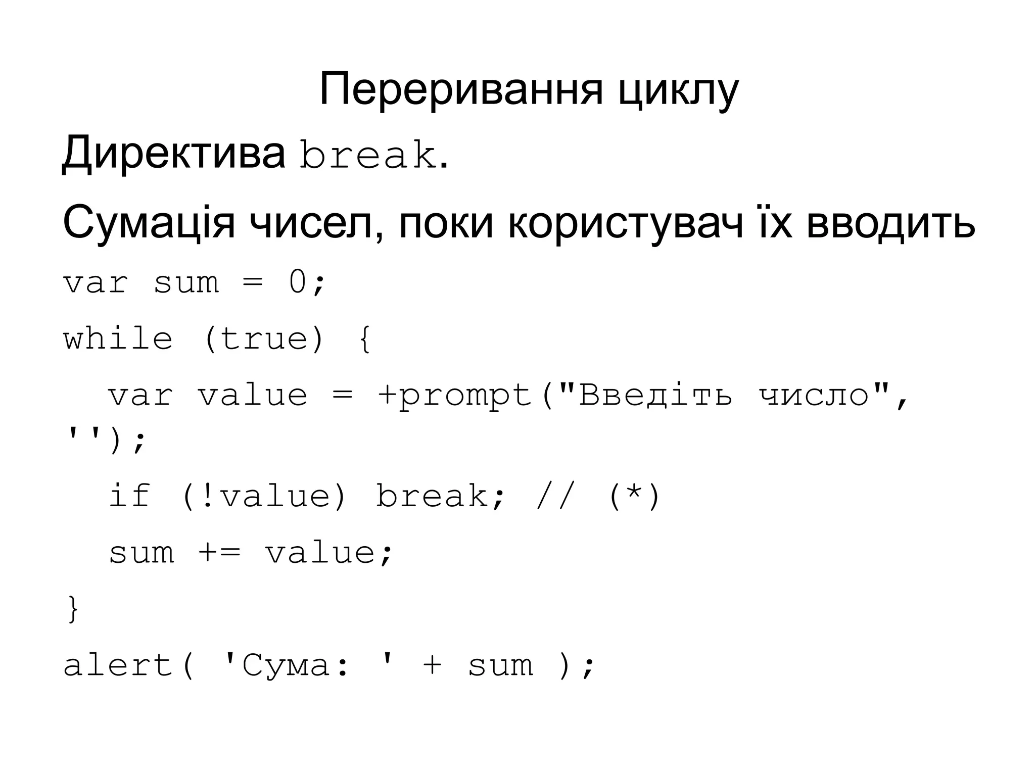Переривання циклу
Директива break.
Сумація чисел, поки користувач їх вводить
var sum = 0;
while (true) {
var value = +prompt("Введіть число",
'');
if (!value) break; // (*)
sum += value;
}
alert( 'Сума: ' + sum );
 