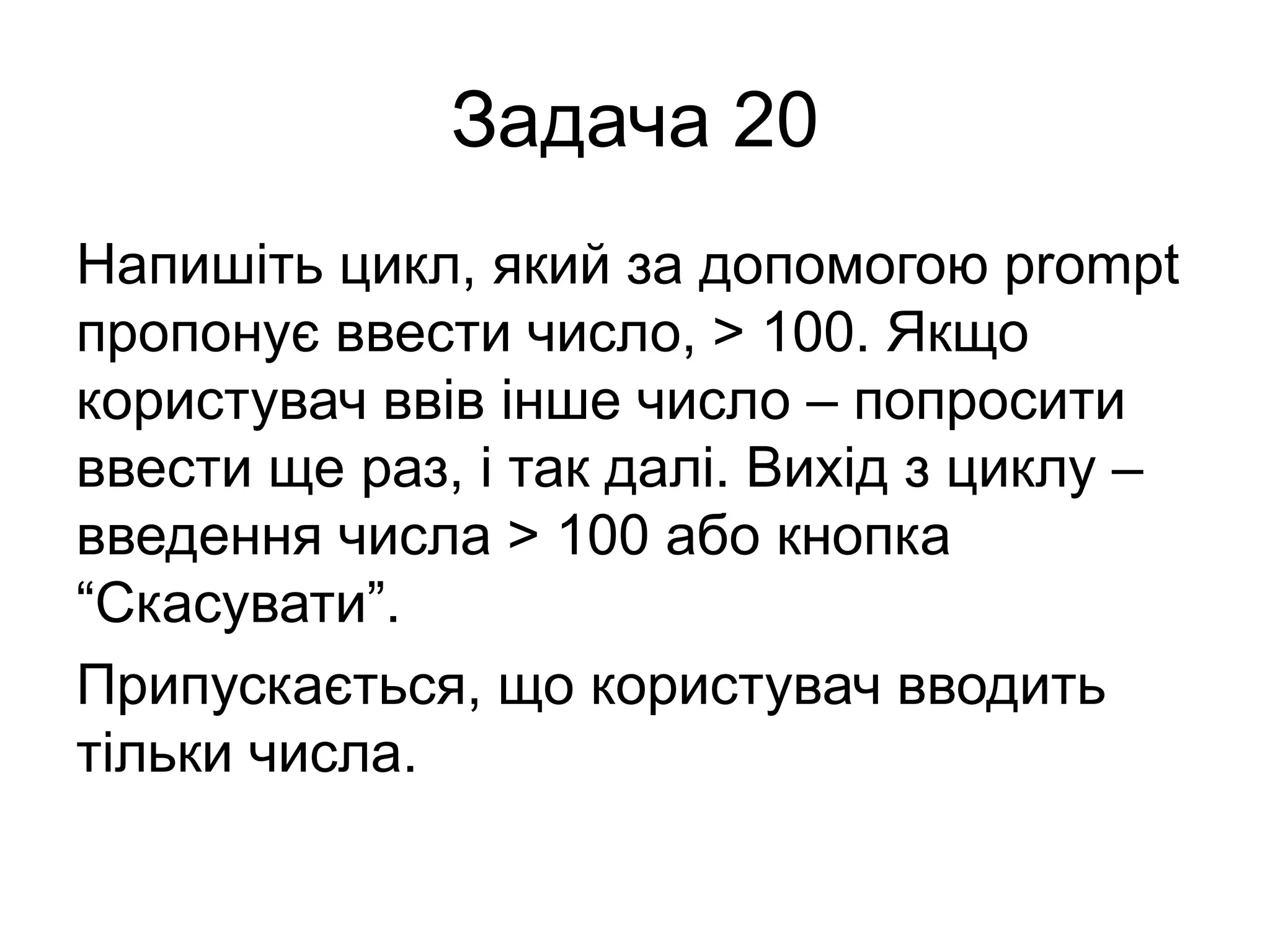 Задача 20
Напишіть цикл, який за допомогою prompt
пропонує ввести число, > 100. Якщо
користувач ввів інше число – попросити
ввести ще раз, і так далі. Вихід з циклу –
введення числа > 100 або кнопка
“Скасувати”.
Припускається, що користувач вводить
тільки числа.
 