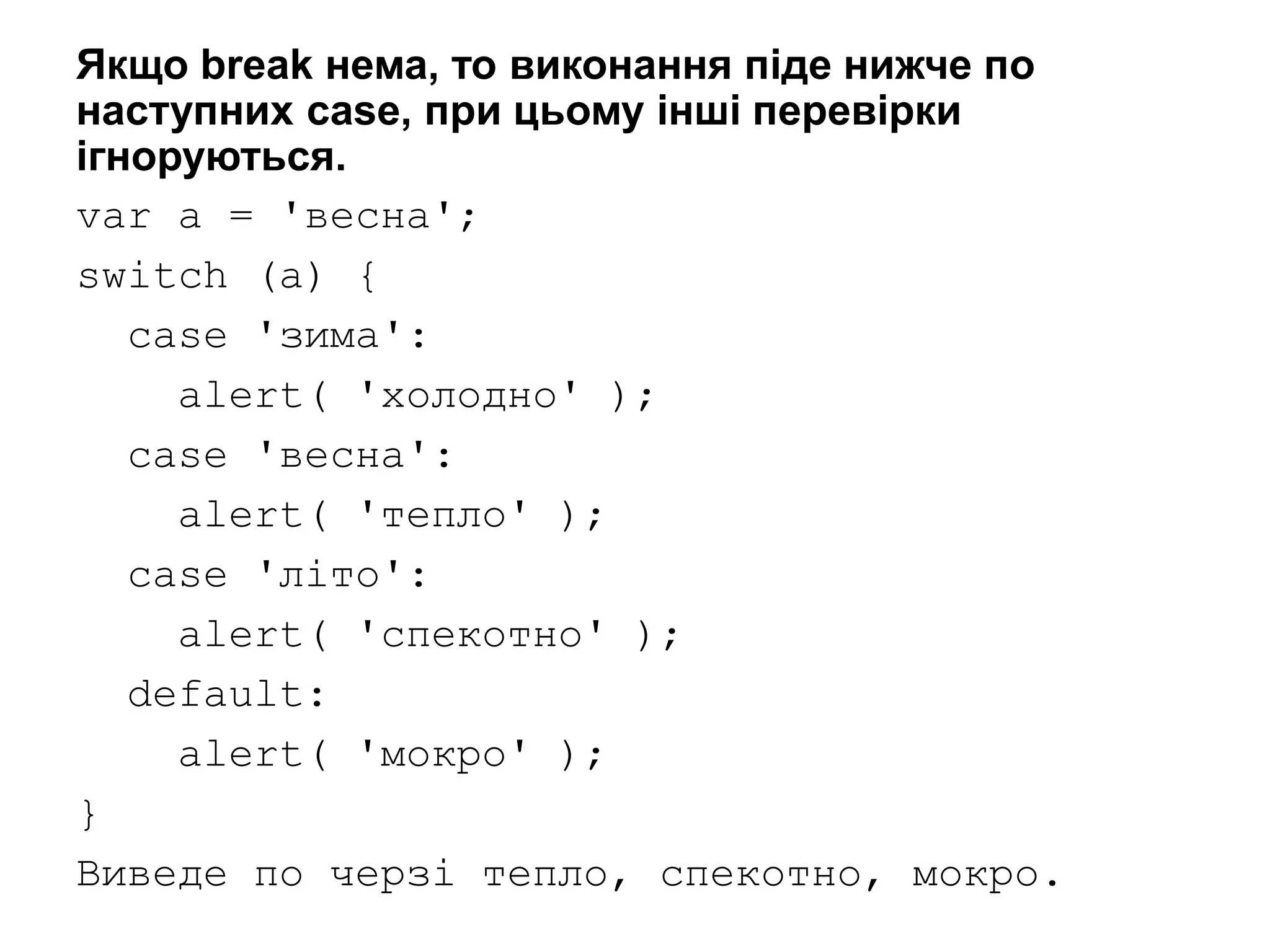 Якщо break нема, то виконання піде нижче по
наступних case, при цьому інші перевірки
ігноруються.
var a = 'весна';
switch (a) {
case 'зима':
alert( 'холодно' );
case 'весна':
alert( 'тепло' );
case 'літо':
alert( 'спекотно' );
default:
alert( 'мокро' );
}
Виведе по черзі тепло, спекотно, мокро.
 